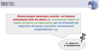 Objectius:
Desenvolupar destreses socials: col·laborar
activament amb els altres per consensuar idees en
equip de forma col·laborativa, per tal d’assolir els
objectius del grup i construir coneixement
conjuntament. (CE9)
3r-OBJECTIU
D’APRENENTATGE
 