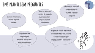 ens plantegem preguntes Ha relació entre les
dimensions de
l’unitat i les del
paquet?
És possible fer
paquets per
envasar 64? quant
mesura l’aresta?
Quin és el mínim
nombre de paquets
que necessitem
empaquetar els
croissants?
Quines dimensions,
tindran aquests
paquets?
Si per un envàs individual
necessito 150 cm2
, quant
cartró necessito per
empaquetar 64 croissants?
 