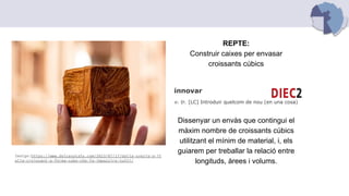 REPTE:
Construir caixes per envasar
croissants cúbics
innovar
v. tr. [LC] Introduir quelcom de nou (en una cosa)
Dissenyar un envàs que contingui el
màxim nombre de croissants cúbics
utilitzant el mínim de material, i, els
guiarem per treballar la relació entre
longituds, àrees i volums.
Imatge:https://www.dolcesalato.com/2023/07/17/dalla-svezia-a-it
alia-croissant-a-forma-cubo-che-fa-impazzire-tutti/
 