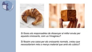 Si fóssiu els responsables de dissenyar el millor envàs per
aquests croissants, com us l’imagineu?
Si féssim una caixa per als croissants normals, creieu que
necessitaríem més o menys material que amb els cúbics?
 