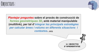 Objectius:
Plantejar preguntes sobre el procés de construcció de
formes geomètriques 3D, amb material manipulable
(multilink), per tal d’integrar les principals estratègies
per calcular àrees i volums en diferents situacions i
contextos. (CE3)
1r-OBJECTIU
D’APRENENTATGE
 