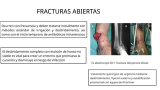 FRACTURAS ABIERTAS
Ocurren con frecuencia y deben tratarse inicialmente con
métodos estándar de irrigación y desbridamiento, así
como con el inicio temprano de antibióticos intravenosos
El desbridamiento completo con escisión de hueso no
viable es vital para crear un entorno que promueva la
curación y disminuye el riesgo de infección
Fx abierta tipo III Y fractura del peroné distal.
tratamiento quirúrgico de urgencia mediante
desbridamiento, fijación externa y estabilización
provisional con agujas de Kirschner
 