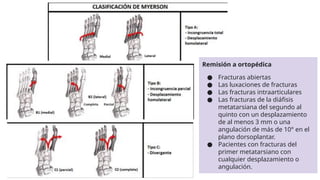 Remisión a ortopédica
● Fracturas abiertas
● Las luxaciones de fracturas
● Las fracturas intraarticulares
● Las fracturas de la diáfisis
metatarsiana del segundo al
quinto con un desplazamiento
de al menos 3 mm o una
angulación de más de 10° en el
plano dorsoplantar.
● Pacientes con fracturas del
primer metatarsiano con
cualquier desplazamiento o
angulación.
 