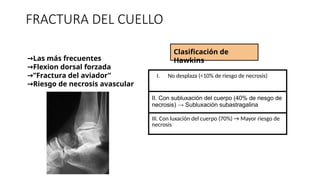 FRACTURA DEL CUELLO
→Las más frecuentes
→Flexion dorsal forzada
”
→ Fractura del aviador”
→Riesgo de necrosis avascular
Clasificación de
Hawkins
I. No desplaza (<10% de riesgo de necrosis)
II. Con subluxación del cuerpo (40% de riesgo de
necrosis) → Subluxación subastragalina
III. Con luxación del cuerpo (70%) → Mayor riesgo de
necrosis
 