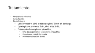 Tratamiento
- Alineamiento inmediato
- Inmovilización
- Tto definitivo→
- Conservador→ Bota o botin de yeso, 6 sem en descarga
- Quirúrgico→ primeras 6-8h, sino a los 6-8d.
- Osteosíntesis con placas y tornillos
- Evita desplazamientos secundarios (inestables)
- Permite una reposición exacta
- Permite movilización precoz
 