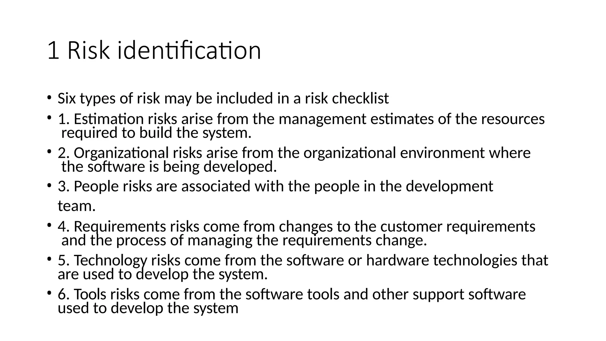 1 Risk identification
• Six types of risk may be included in a risk checklist
• 1. Estimation risks arise from the management estimates of the resources
required to build the system.
• 2. Organizational risks arise from the organizational environment where
the software is being developed.
• 3. People risks are associated with the people in the development
team.
• 4. Requirements risks come from changes to the customer requirements
and the process of managing the requirements change.
• 5. Technology risks come from the software or hardware technologies that
are used to develop the system.
• 6. Tools risks come from the software tools and other support software
used to develop the system
 
