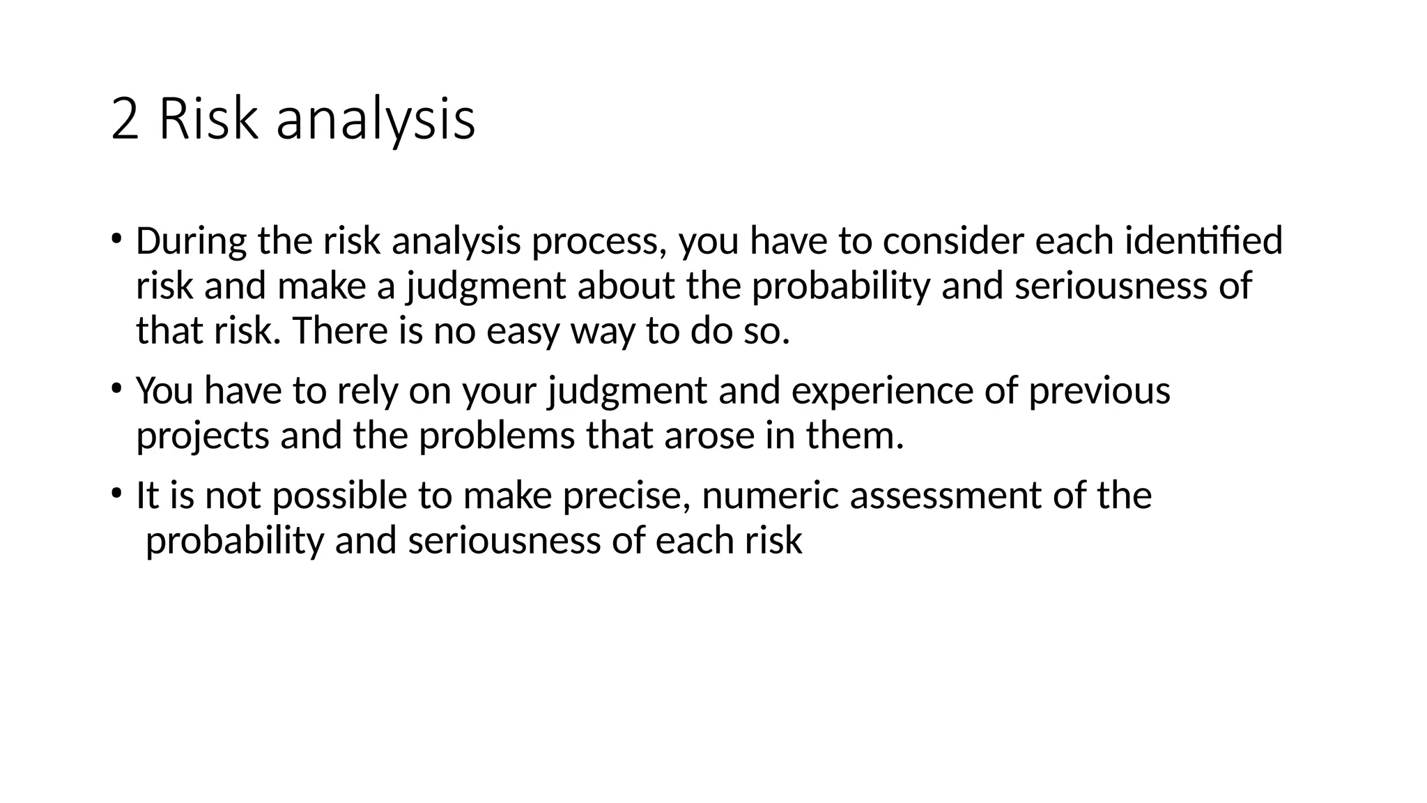 2 Risk analysis
• During the risk analysis process, you have to consider each identified
risk and make a judgment about the probability and seriousness of
that risk. There is no easy way to do so.
• You have to rely on your judgment and experience of previous
projects and the problems that arose in them.
• It is not possible to make precise, numeric assessment of the
probability and seriousness of each risk
 