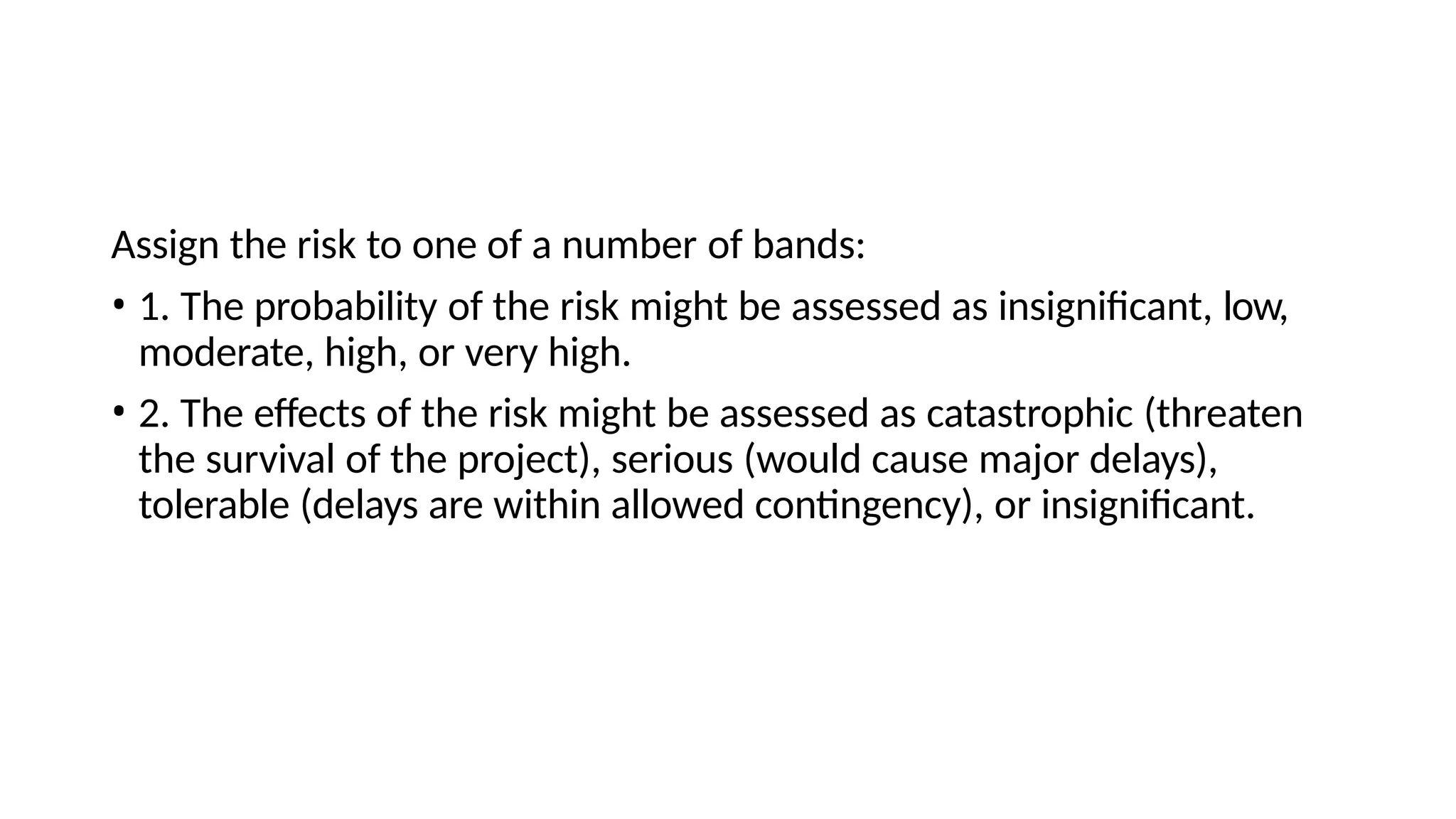 Assign the risk to one of a number of bands:
• 1. The probability of the risk might be assessed as insignificant, low,
moderate, high, or very high.
• 2. The effects of the risk might be assessed as catastrophic (threaten
the survival of the project), serious (would cause major delays),
tolerable (delays are within allowed contingency), or insignificant.
 