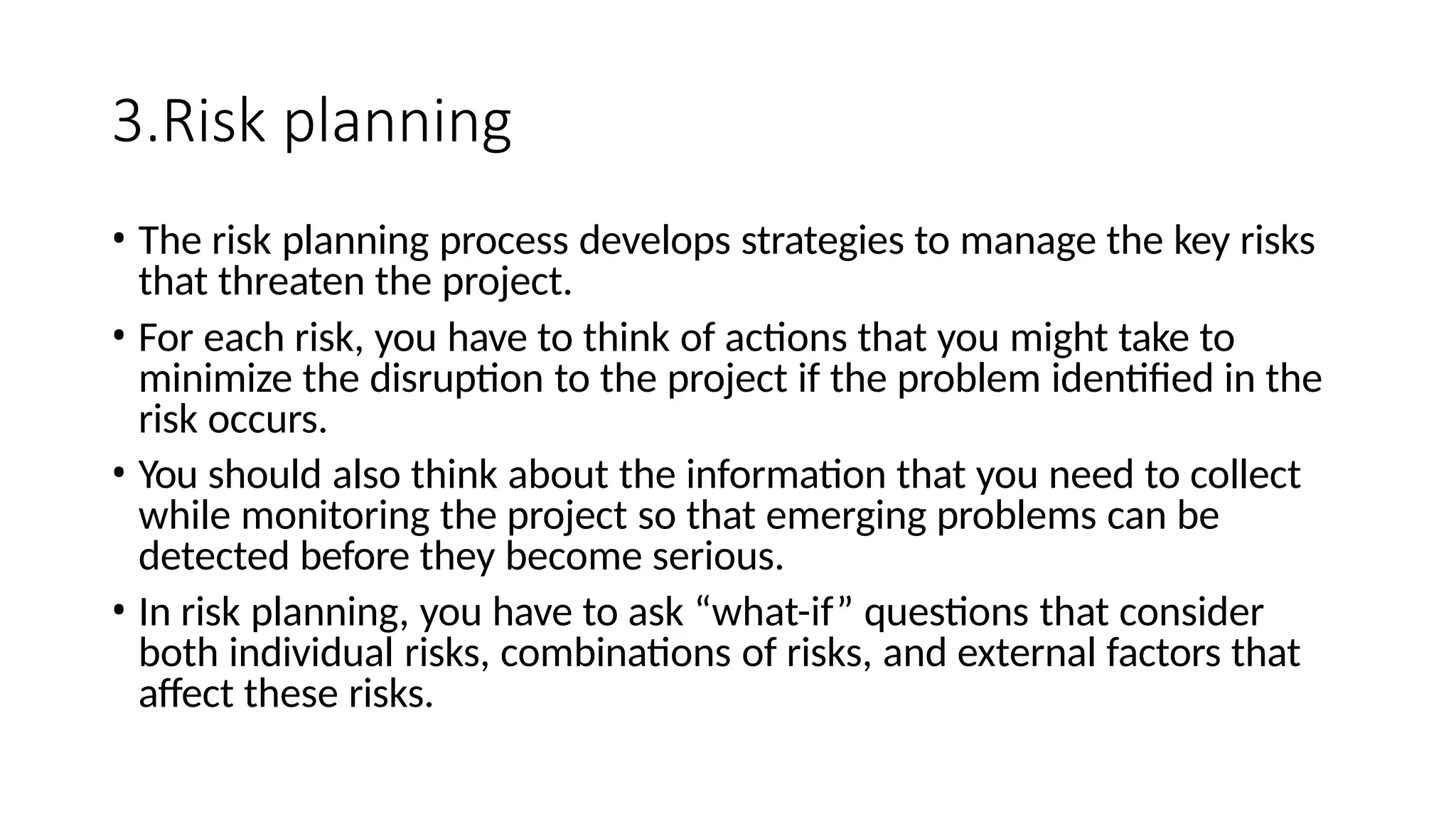 3.Risk planning
• The risk planning process develops strategies to manage the key risks
that threaten the project.
• For each risk, you have to think of actions that you might take to
minimize the disruption to the project if the problem identified in the
risk occurs.
• You should also think about the information that you need to collect
while monitoring the project so that emerging problems can be
detected before they become serious.
• In risk planning, you have to ask “what-if” questions that consider
both individual risks, combinations of risks, and external factors that
affect these risks.
 