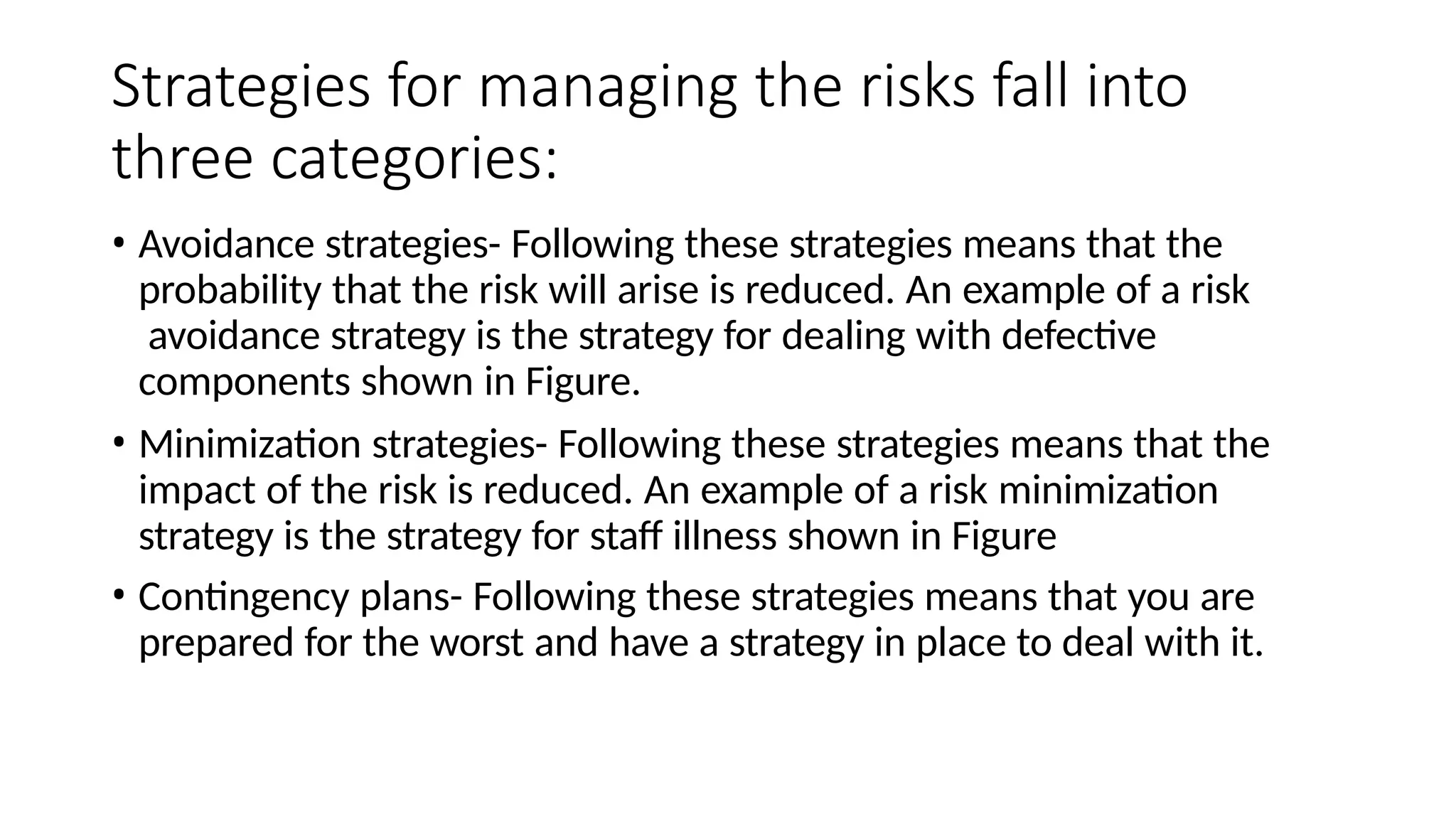 Strategies for managing the risks fall into
three categories:
• Avoidance strategies- Following these strategies means that the
probability that the risk will arise is reduced. An example of a risk
avoidance strategy is the strategy for dealing with defective
components shown in Figure.
• Minimization strategies- Following these strategies means that the
impact of the risk is reduced. An example of a risk minimization
strategy is the strategy for staff illness shown in Figure
• Contingency plans- Following these strategies means that you are
prepared for the worst and have a strategy in place to deal with it.
 
