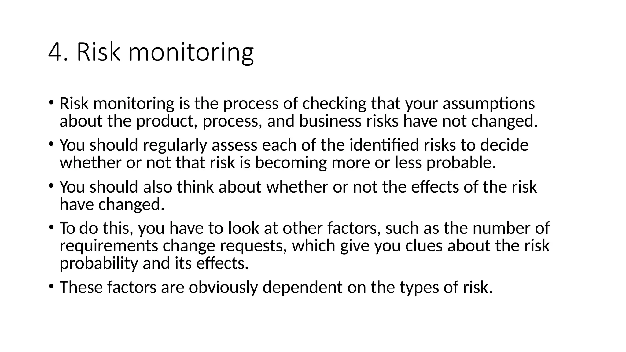 4. Risk monitoring
• Risk monitoring is the process of checking that your assumptions
about the product, process, and business risks have not changed.
• You should regularly assess each of the identified risks to decide
whether or not that risk is becoming more or less probable.
• You should also think about whether or not the effects of the risk
have changed.
• To do this, you have to look at other factors, such as the number of
requirements change requests, which give you clues about the risk
probability and its effects.
• These factors are obviously dependent on the types of risk.
 