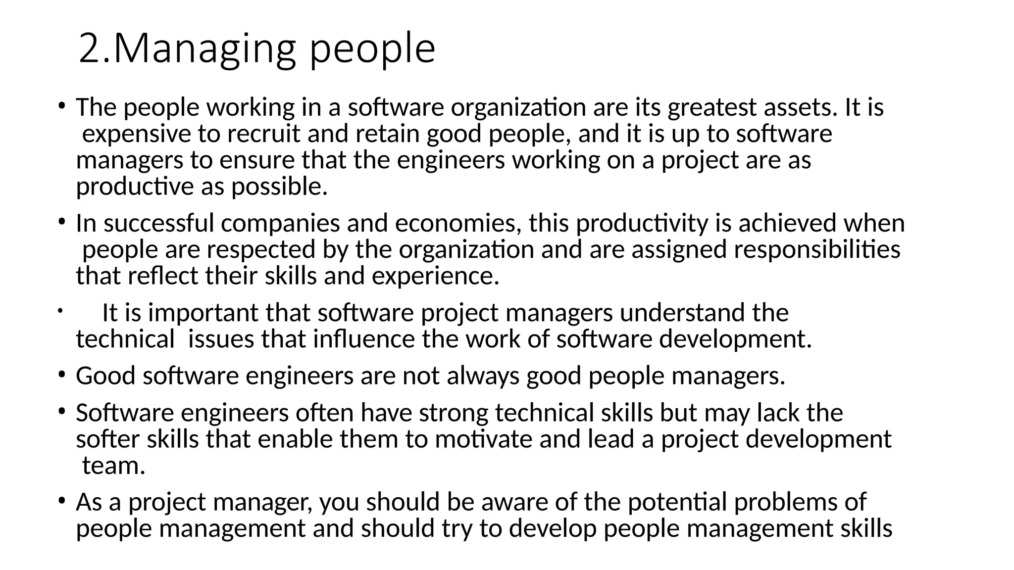 2.Managing people
• The people working in a software organization are its greatest assets. It is
expensive to recruit and retain good people, and it is up to software
managers to ensure that the engineers working on a project are as
productive as possible.
• In successful companies and economies, this productivity is achieved when
people are respected by the organization and are assigned responsibilities
that reflect their skills and experience.
• It is important that software project managers understand the
technical issues that influence the work of software development.
• Good software engineers are not always good people managers.
• Software engineers often have strong technical skills but may lack the
softer skills that enable them to motivate and lead a project development
team.
• As a project manager, you should be aware of the potential problems of
people management and should try to develop people management skills
 