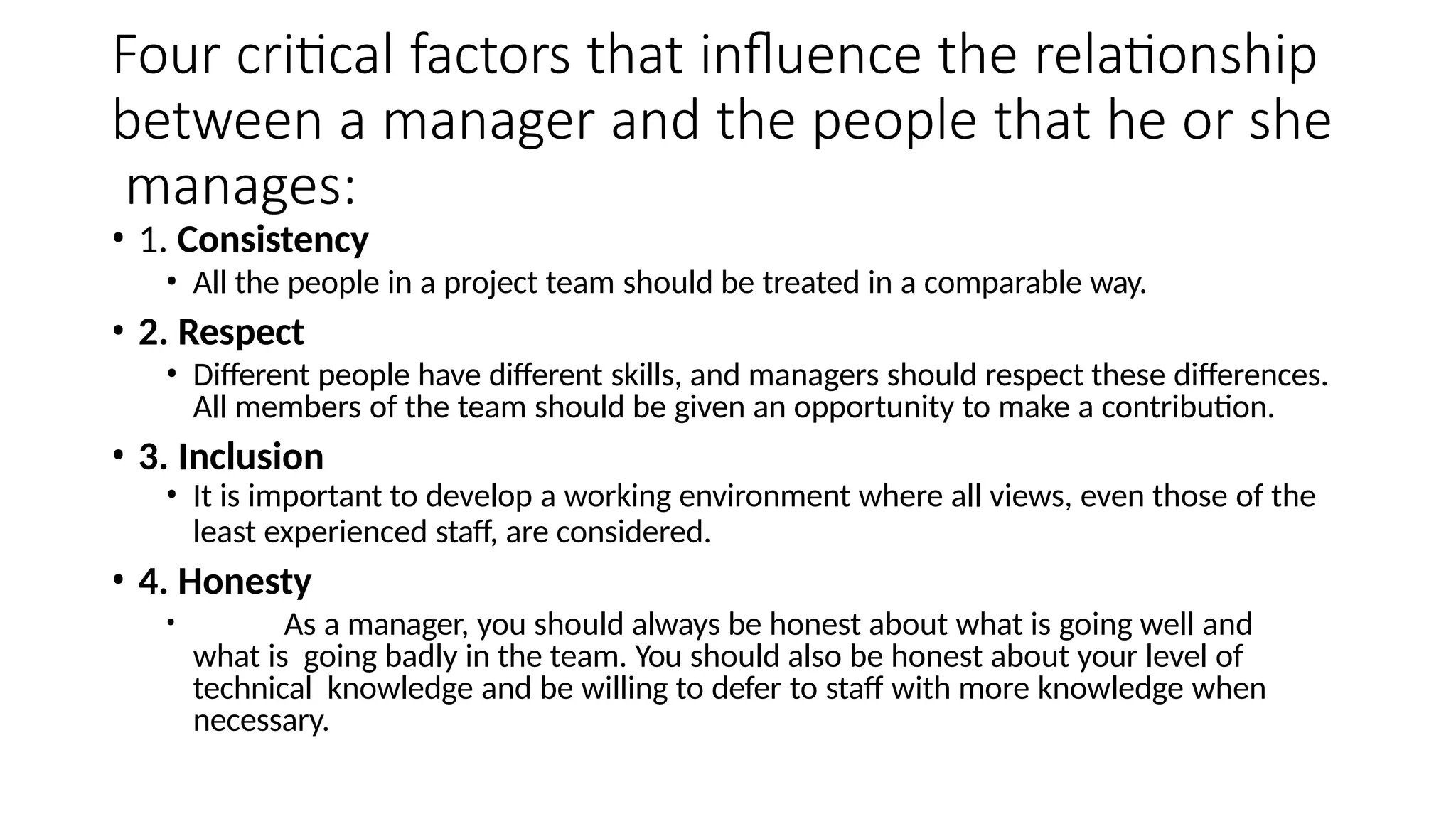Four critical factors that influence the relationship
between a manager and the people that he or she
manages:
• 1. Consistency
• All the people in a project team should be treated in a comparable way.
• 2. Respect
• Different people have different skills, and managers should respect these differences.
All members of the team should be given an opportunity to make a contribution.
• 3. Inclusion
• It is important to develop a working environment where all views, even those of the
least experienced staff, are considered.
• 4. Honesty
• As a manager, you should always be honest about what is going well and
what is going badly in the team. You should also be honest about your level of
technical knowledge and be willing to defer to staff with more knowledge when
necessary.
 