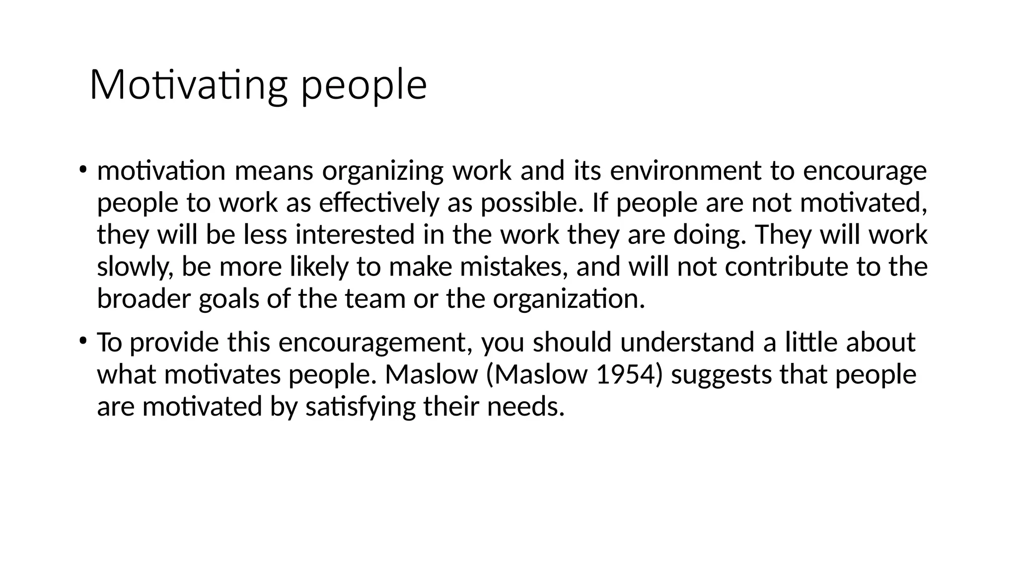 Motivating people
• motivation means organizing work and its environment to encourage
people to work as effectively as possible. If people are not motivated,
they will be less interested in the work they are doing. They will work
slowly, be more likely to make mistakes, and will not contribute to the
broader goals of the team or the organization.
• To provide this encouragement, you should understand a little about
what motivates people. Maslow (Maslow 1954) suggests that people
are motivated by satisfying their needs.
 