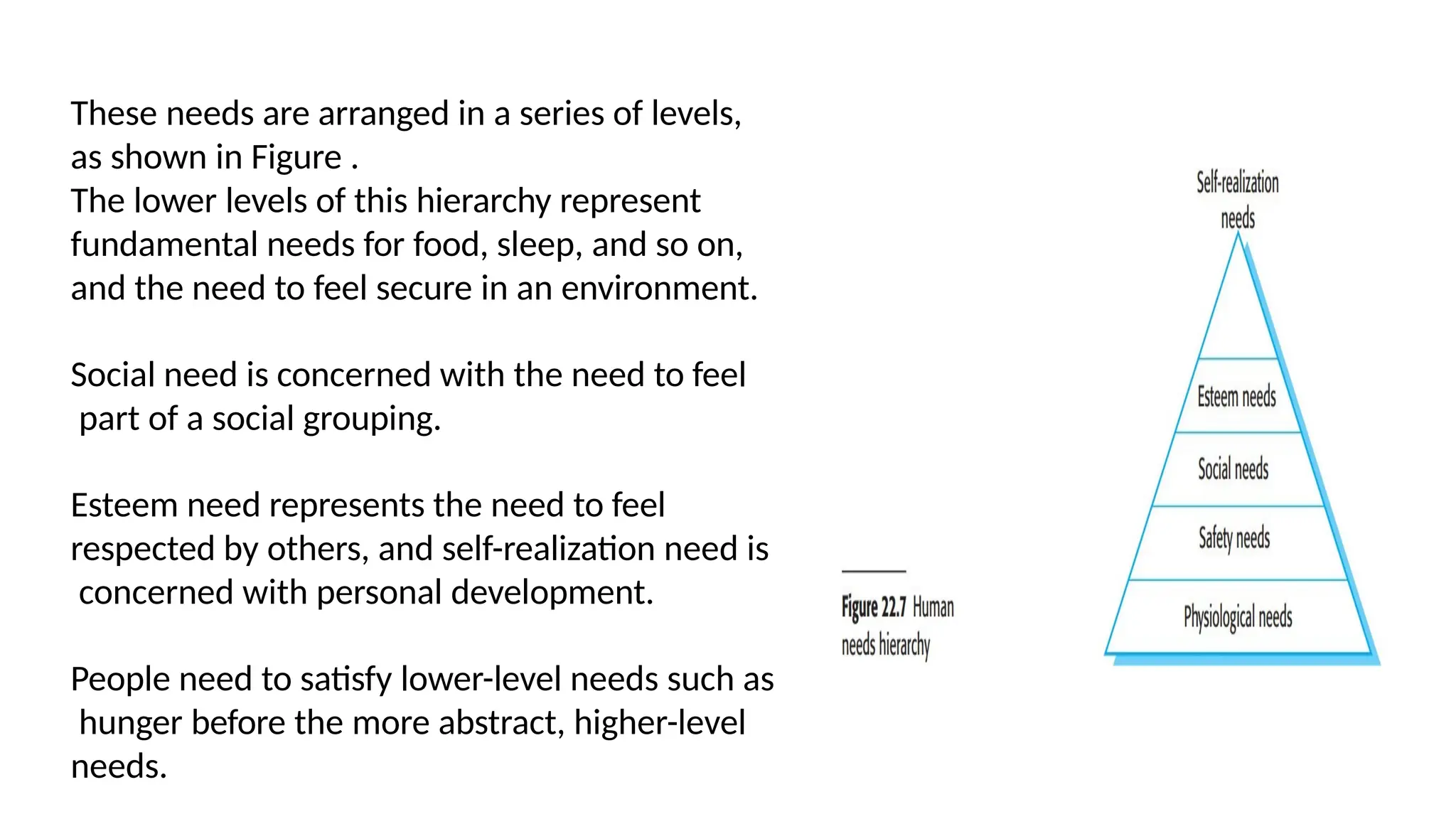 These needs are arranged in a series of levels,
as shown in Figure .
The lower levels of this hierarchy represent
fundamental needs for food, sleep, and so on,
and the need to feel secure in an environment.
Social need is concerned with the need to feel
part of a social grouping.
Esteem need represents the need to feel
respected by others, and self-realization need is
concerned with personal development.
People need to satisfy lower-level needs such as
hunger before the more abstract, higher-level
needs.
 