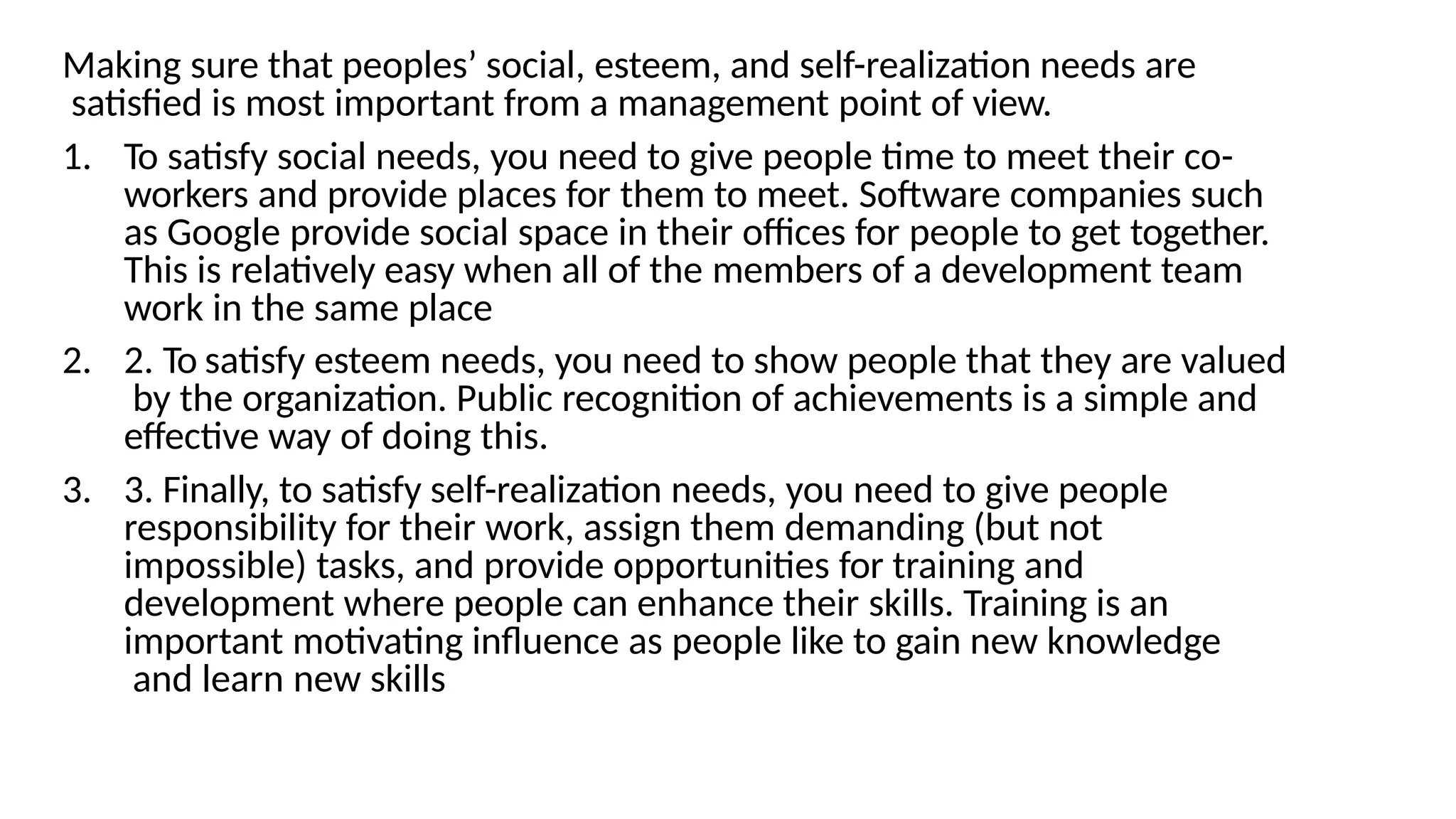 Making sure that peoples’ social, esteem, and self-realization needs are
satisfied is most important from a management point of view.
1. To satisfy social needs, you need to give people time to meet their co-
workers and provide places for them to meet. Software companies such
as Google provide social space in their offices for people to get together.
This is relatively easy when all of the members of a development team
work in the same place
2. 2. To satisfy esteem needs, you need to show people that they are valued
by the organization. Public recognition of achievements is a simple and
effective way of doing this.
3. 3. Finally, to satisfy self-realization needs, you need to give people
responsibility for their work, assign them demanding (but not
impossible) tasks, and provide opportunities for training and
development where people can enhance their skills. Training is an
important motivating influence as people like to gain new knowledge
and learn new skills
 