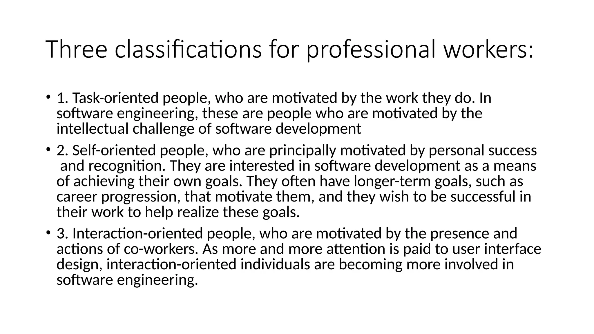 Three classifications for professional workers:
• 1. Task-oriented people, who are motivated by the work they do. In
software engineering, these are people who are motivated by the
intellectual challenge of software development
• 2. Self-oriented people, who are principally motivated by personal success
and recognition. They are interested in software development as a means
of achieving their own goals. They often have longer-term goals, such as
career progression, that motivate them, and they wish to be successful in
their work to help realize these goals.
• 3. Interaction-oriented people, who are motivated by the presence and
actions of co-workers. As more and more attention is paid to user interface
design, interaction-oriented individuals are becoming more involved in
software engineering.
 