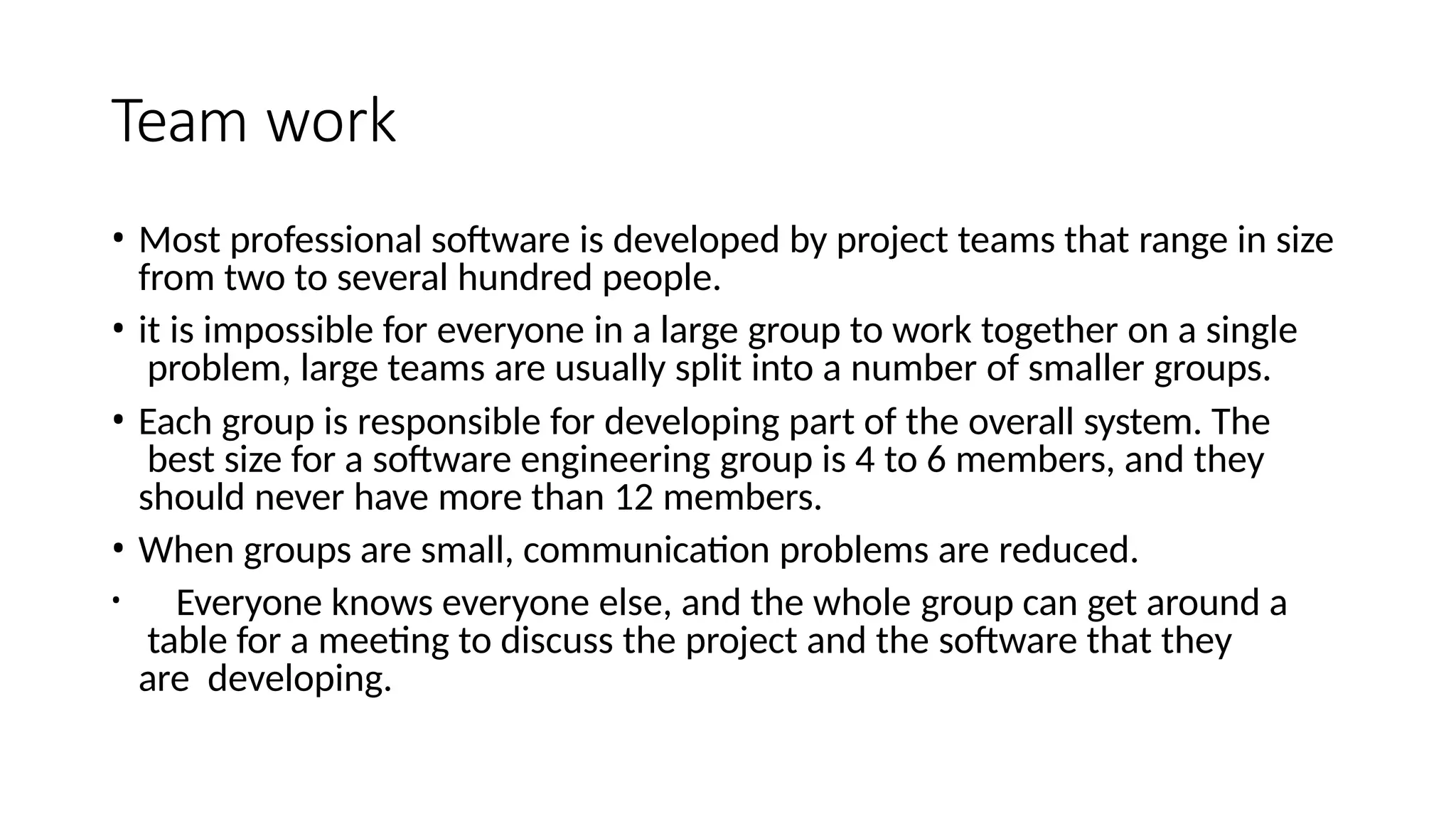 Team work
• Most professional software is developed by project teams that range in size
from two to several hundred people.
• it is impossible for everyone in a large group to work together on a single
problem, large teams are usually split into a number of smaller groups.
• Each group is responsible for developing part of the overall system. The
best size for a software engineering group is 4 to 6 members, and they
should never have more than 12 members.
• When groups are small, communication problems are reduced.
• Everyone knows everyone else, and the whole group can get around a
table for a meeting to discuss the project and the software that they
are developing.
 