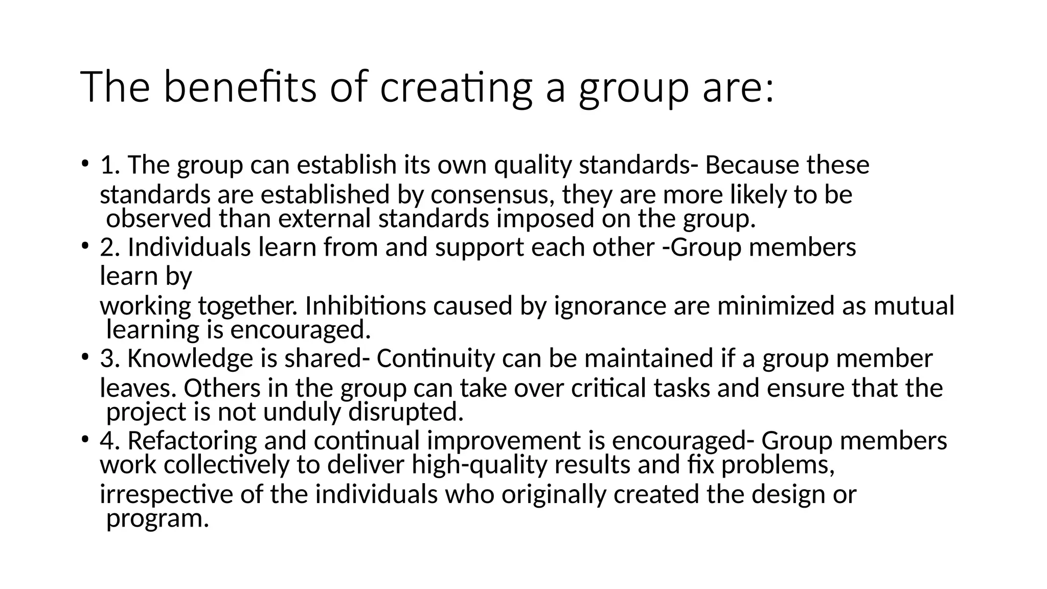 The benefits of creating a group are:
• 1. The group can establish its own quality standards- Because these
standards are established by consensus, they are more likely to be
observed than external standards imposed on the group.
• 2. Individuals learn from and support each other -Group members
learn by
working together. Inhibitions caused by ignorance are minimized as mutual
learning is encouraged.
• 3. Knowledge is shared- Continuity can be maintained if a group member
leaves. Others in the group can take over critical tasks and ensure that the
project is not unduly disrupted.
• 4. Refactoring and continual improvement is encouraged- Group members
work collectively to deliver high-quality results and fix problems,
irrespective of the individuals who originally created the design or
program.
 