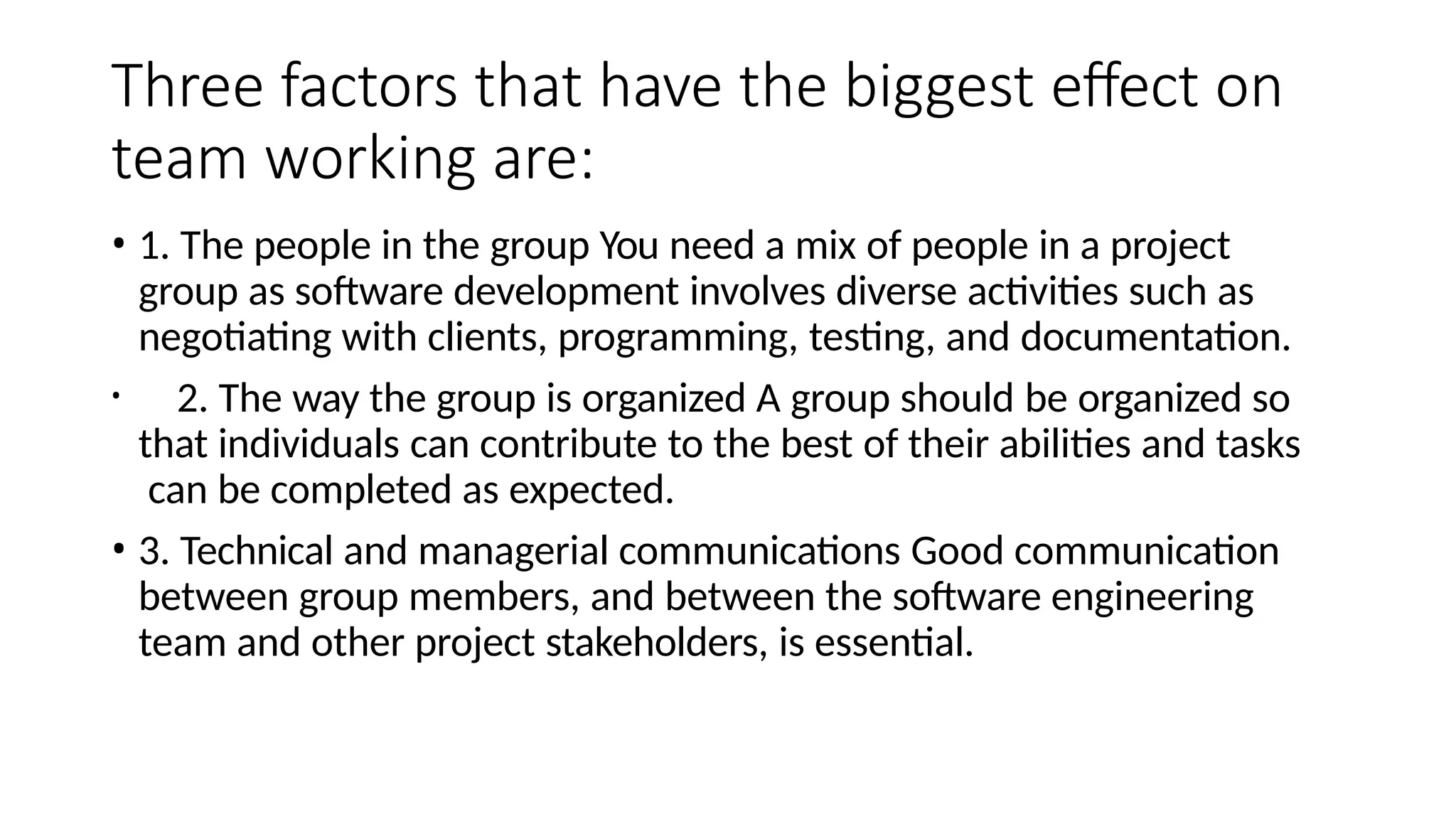 Three factors that have the biggest effect on
team working are:
• 1. The people in the group You need a mix of people in a project
group as software development involves diverse activities such as
negotiating with clients, programming, testing, and documentation.
• 2. The way the group is organized A group should be organized so
that individuals can contribute to the best of their abilities and tasks
can be completed as expected.
• 3. Technical and managerial communications Good communication
between group members, and between the software engineering
team and other project stakeholders, is essential.
 