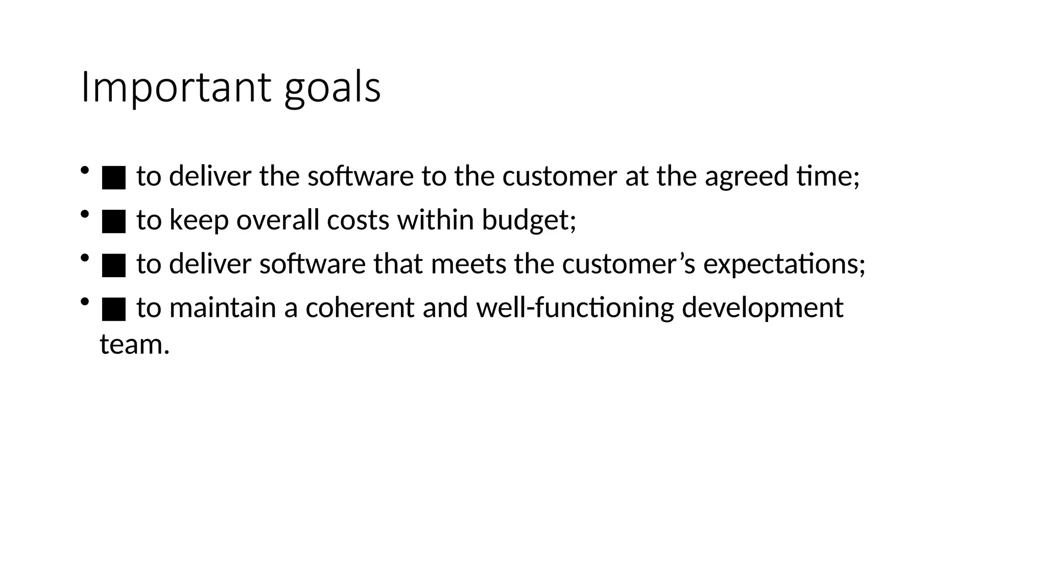 Important goals
• ■ to deliver the software to the customer at the agreed time;
• ■ to keep overall costs within budget;
• ■ to deliver software that meets the customer’s expectations;
• ■ to maintain a coherent and well-functioning development
team.
 