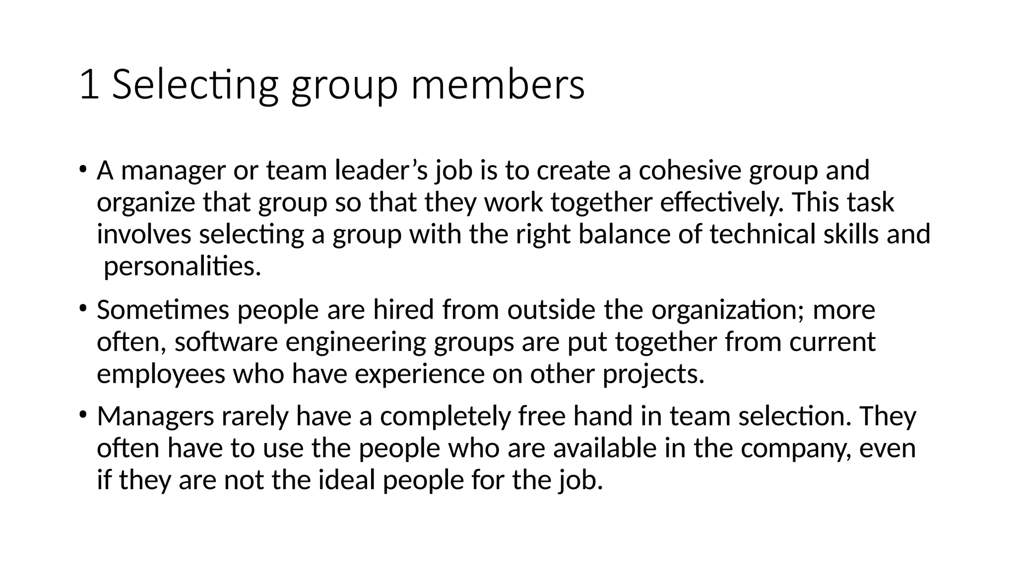 1 Selecting group members
• A manager or team leader’s job is to create a cohesive group and
organize that group so that they work together effectively. This task
involves selecting a group with the right balance of technical skills and
personalities.
• Sometimes people are hired from outside the organization; more
often, software engineering groups are put together from current
employees who have experience on other projects.
• Managers rarely have a completely free hand in team selection. They
often have to use the people who are available in the company, even
if they are not the ideal people for the job.
 