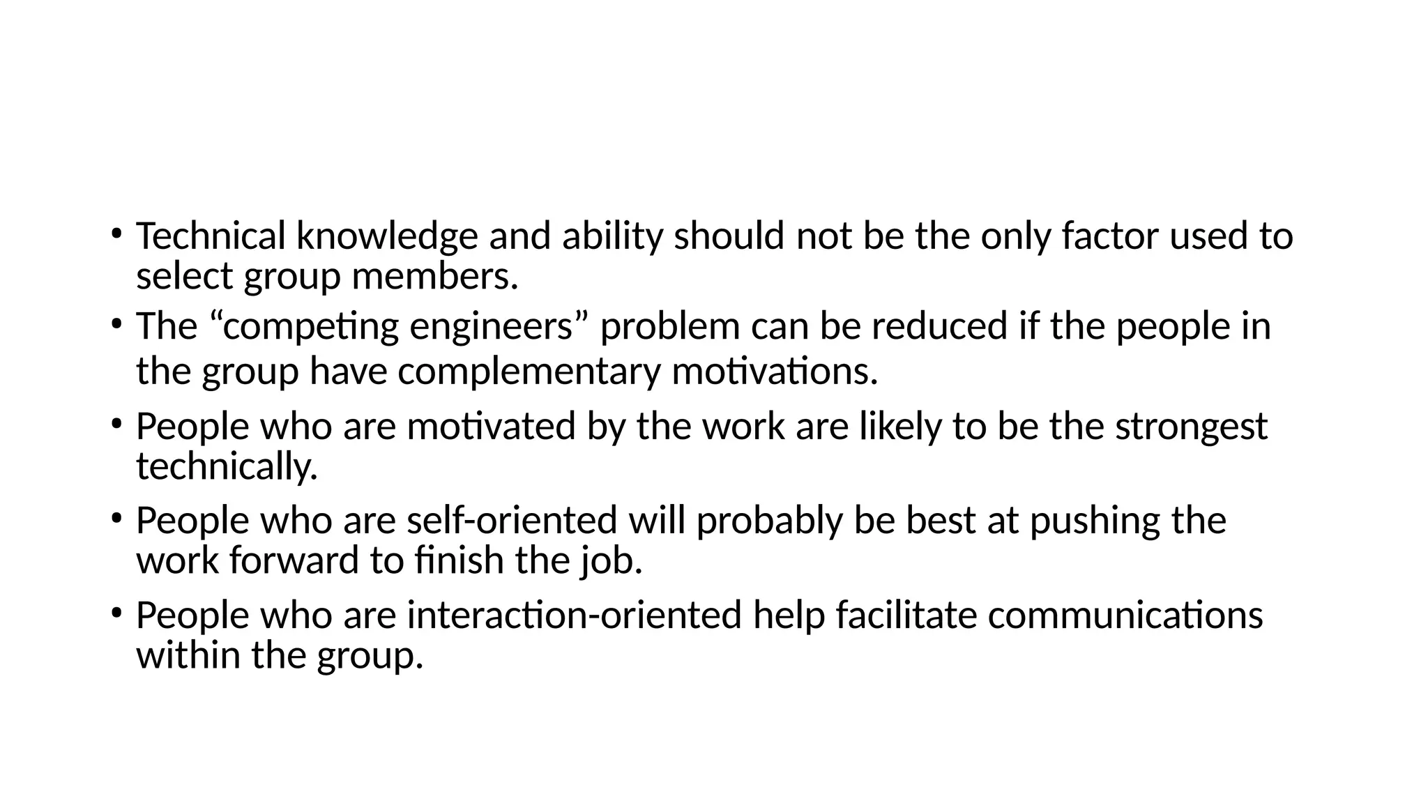 • Technical knowledge and ability should not be the only factor used to
select group members.
• The “competing engineers” problem can be reduced if the people in
the group have complementary motivations.
• People who are motivated by the work are likely to be the strongest
technically.
• People who are self-oriented will probably be best at pushing the
work forward to finish the job.
• People who are interaction-oriented help facilitate communications
within the group.
 