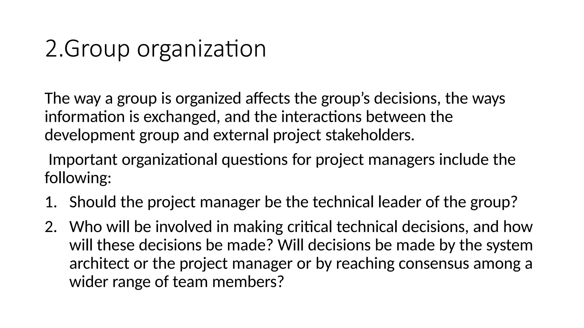 2.Group organization
The way a group is organized affects the group’s decisions, the ways
information is exchanged, and the interactions between the
development group and external project stakeholders.
Important organizational questions for project managers include the
following:
1. Should the project manager be the technical leader of the group?
2. Who will be involved in making critical technical decisions, and how
will these decisions be made? Will decisions be made by the system
architect or the project manager or by reaching consensus among a
wider range of team members?
 