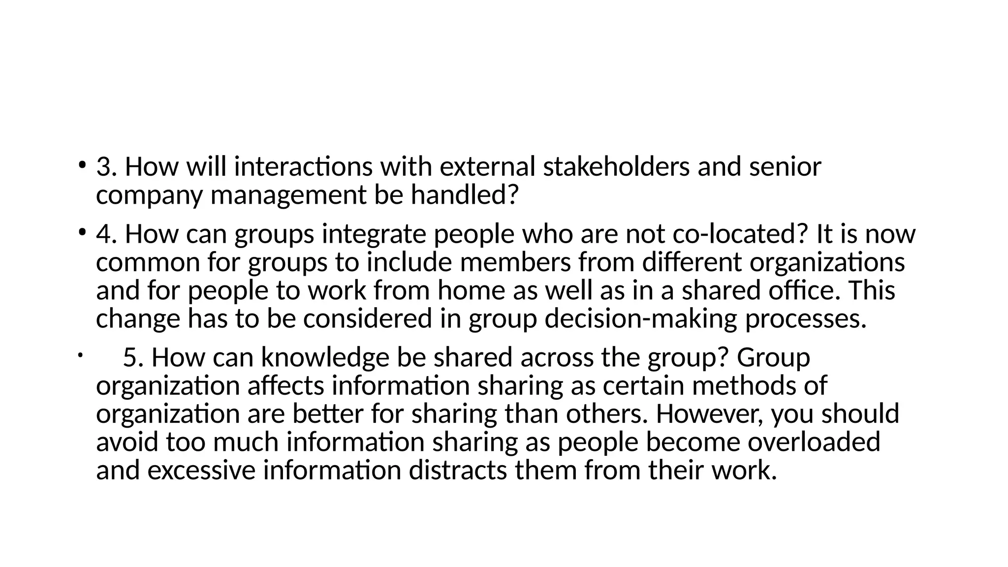 • 3. How will interactions with external stakeholders and senior
company management be handled?
• 4. How can groups integrate people who are not co-located? It is now
common for groups to include members from different organizations
and for people to work from home as well as in a shared office. This
change has to be considered in group decision-making processes.
• 5. How can knowledge be shared across the group? Group
organization affects information sharing as certain methods of
organization are better for sharing than others. However, you should
avoid too much information sharing as people become overloaded
and excessive information distracts them from their work.
 