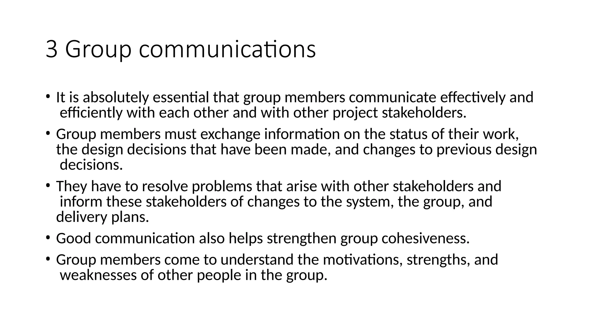 3 Group communications
• It is absolutely essential that group members communicate effectively and
efficiently with each other and with other project stakeholders.
• Group members must exchange information on the status of their work,
the design decisions that have been made, and changes to previous design
decisions.
• They have to resolve problems that arise with other stakeholders and
inform these stakeholders of changes to the system, the group, and
delivery plans.
• Good communication also helps strengthen group cohesiveness.
• Group members come to understand the motivations, strengths, and
weaknesses of other people in the group.
 