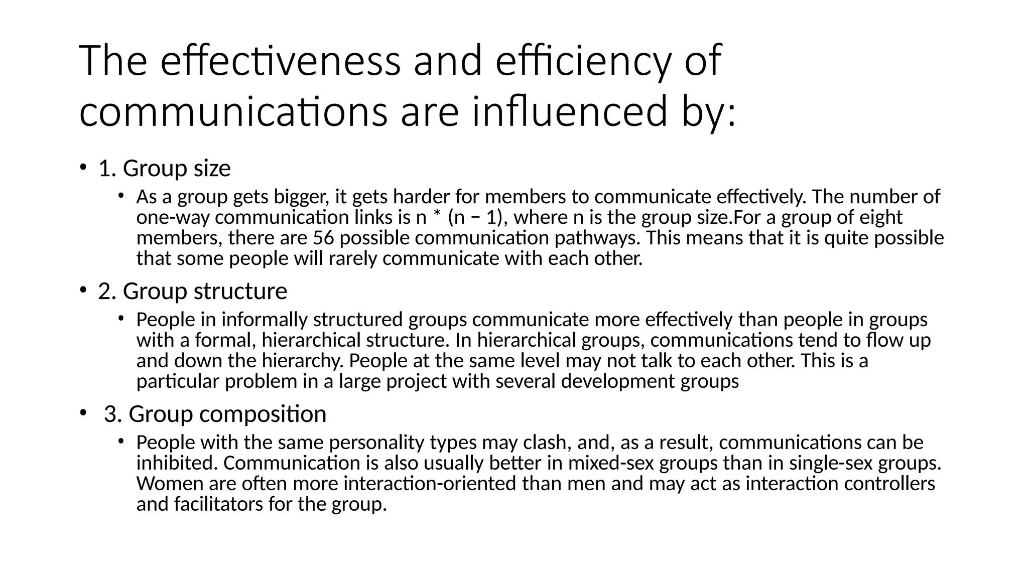 The effectiveness and efficiency of
communications are influenced by:
• 1. Group size
• As a group gets bigger, it gets harder for members to communicate effectively. The number of
one-way communication links is n * (n − 1), where n is the group size.For a group of eight
members, there are 56 possible communication pathways. This means that it is quite possible
that some people will rarely communicate with each other.
• 2. Group structure
• People in informally structured groups communicate more effectively than people in groups
with a formal, hierarchical structure. In hierarchical groups, communications tend to flow up
and down the hierarchy. People at the same level may not talk to each other. This is a
particular problem in a large project with several development groups
• 3. Group composition
• People with the same personality types may clash, and, as a result, communications can be
inhibited. Communication is also usually better in mixed-sex groups than in single-sex groups.
Women are often more interaction-oriented than men and may act as interaction controllers
and facilitators for the group.
 