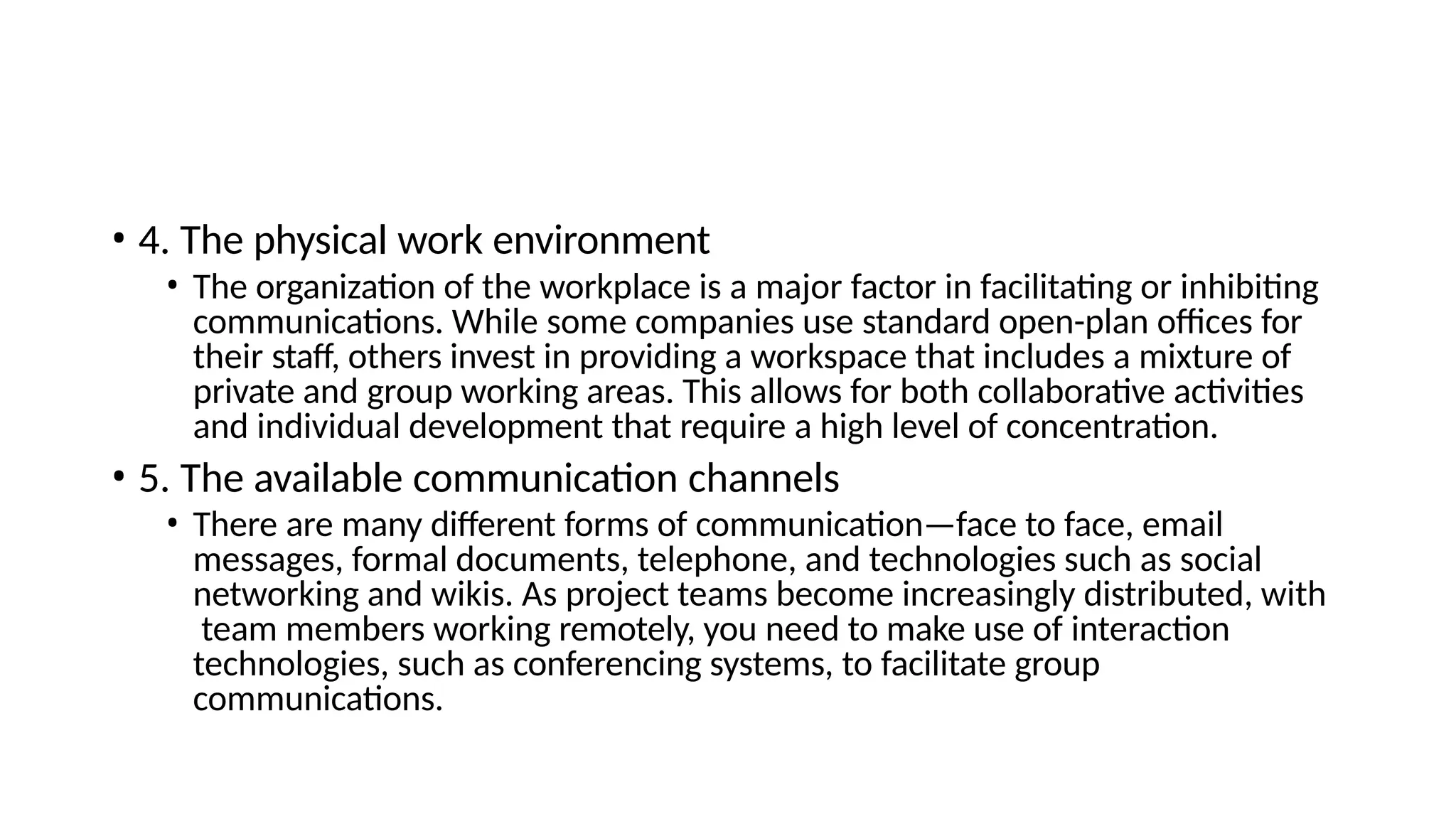 • 4. The physical work environment
• The organization of the workplace is a major factor in facilitating or inhibiting
communications. While some companies use standard open-plan offices for
their staff, others invest in providing a workspace that includes a mixture of
private and group working areas. This allows for both collaborative activities
and individual development that require a high level of concentration.
• 5. The available communication channels
• There are many different forms of communication—face to face, email
messages, formal documents, telephone, and technologies such as social
networking and wikis. As project teams become increasingly distributed, with
team members working remotely, you need to make use of interaction
technologies, such as conferencing systems, to facilitate group
communications.
 