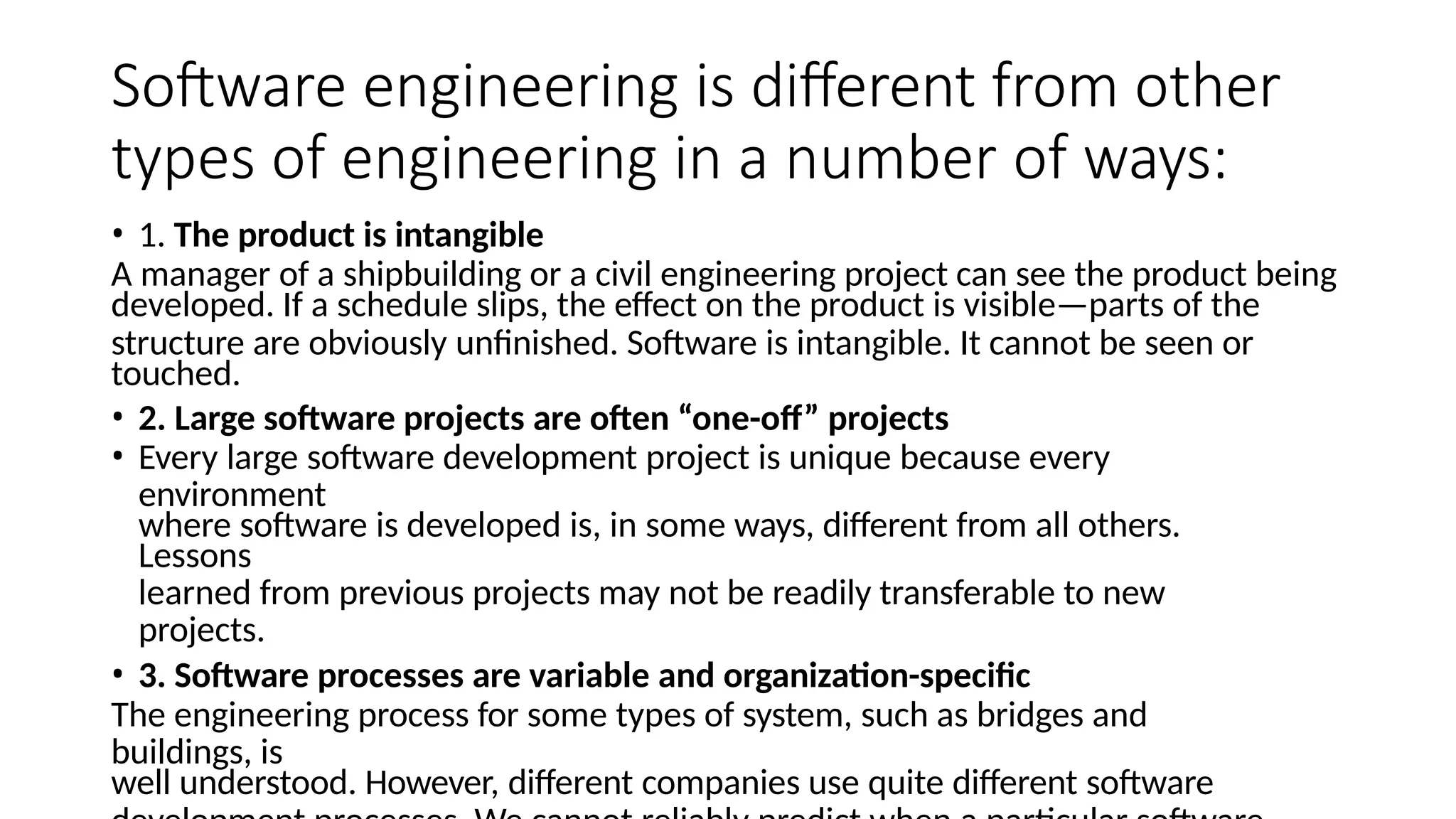 Software engineering is different from other
types of engineering in a number of ways:
• 1. The product is intangible
A manager of a shipbuilding or a civil engineering project can see the product being
developed. If a schedule slips, the effect on the product is visible—parts of the
structure are obviously unfinished. Software is intangible. It cannot be seen or
touched.
• 2. Large software projects are often “one-off” projects
• Every large software development project is unique because every
environment
where software is developed is, in some ways, different from all others.
Lessons
learned from previous projects may not be readily transferable to new
projects.
• 3. Software processes are variable and organization-specific
The engineering process for some types of system, such as bridges and
buildings, is
well understood. However, different companies use quite different software
 