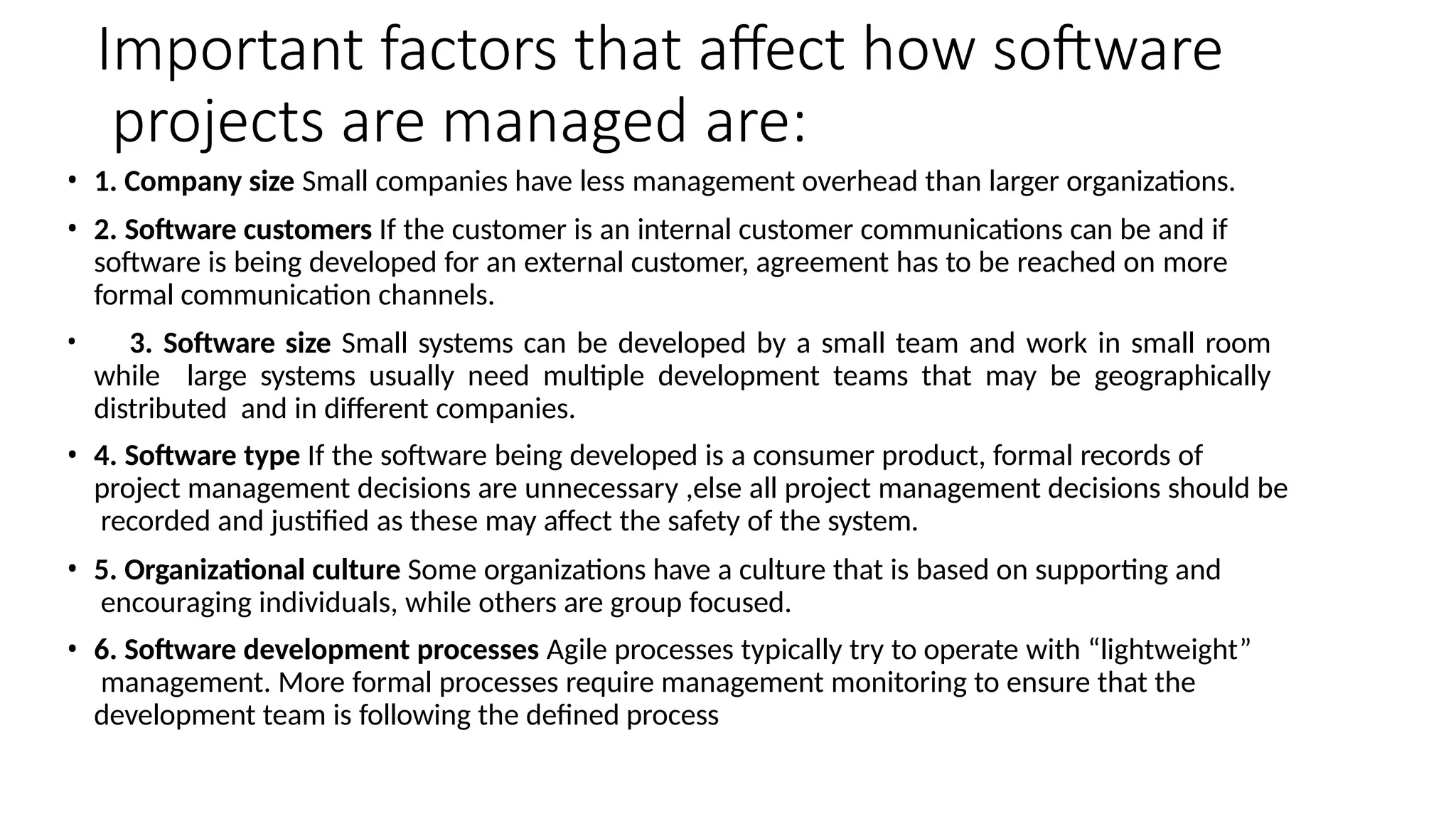 Important factors that affect how software
projects are managed are:
• 1. Company size Small companies have less management overhead than larger organizations.
• 2. Software customers If the customer is an internal customer communications can be and if
software is being developed for an external customer, agreement has to be reached on more
formal communication channels.
• 3. Software size Small systems can be developed by a small team and work in small room
while large systems usually need multiple development teams that may be geographically
distributed and in different companies.
• 4. Software type If the software being developed is a consumer product, formal records of
project management decisions are unnecessary ,else all project management decisions should be
recorded and justified as these may affect the safety of the system.
• 5. Organizational culture Some organizations have a culture that is based on supporting and
encouraging individuals, while others are group focused.
• 6. Software development processes Agile processes typically try to operate with “lightweight”
management. More formal processes require management monitoring to ensure that the
development team is following the defined process
 
