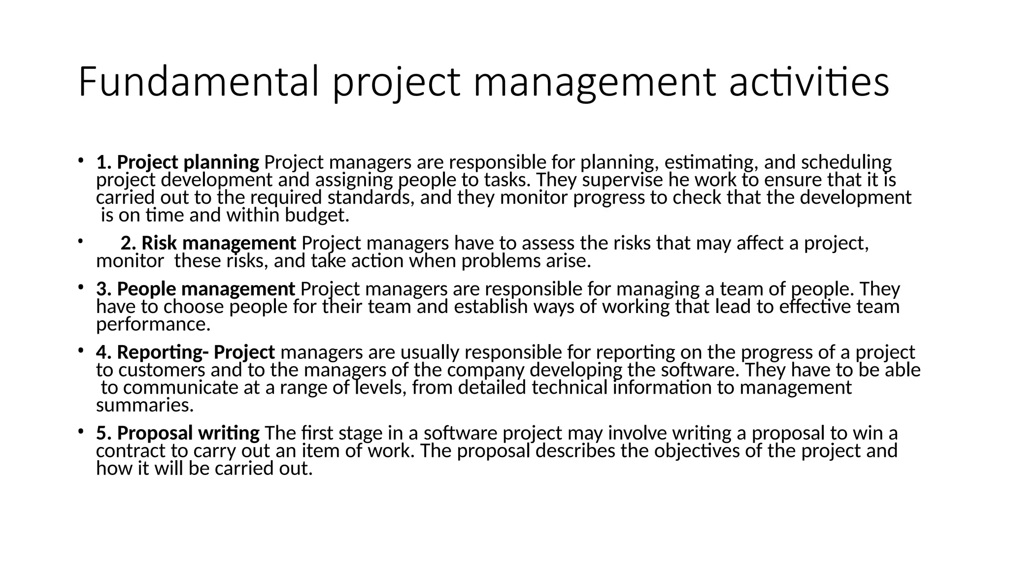 • 1. Project planning Project managers are responsible for planning, estimating, and scheduling
project development and assigning people to tasks. They supervise he work to ensure that it is
carried out to the required standards, and they monitor progress to check that the development
is on time and within budget.
• 2. Risk management Project managers have to assess the risks that may affect a project,
monitor these risks, and take action when problems arise.
• 3. People management Project managers are responsible for managing a team of people. They
have to choose people for their team and establish ways of working that lead to effective team
performance.
• 4. Reporting- Project managers are usually responsible for reporting on the progress of a project
to customers and to the managers of the company developing the software. They have to be able
to communicate at a range of levels, from detailed technical information to management
summaries.
• 5. Proposal writing The first stage in a software project may involve writing a proposal to win a
contract to carry out an item of work. The proposal describes the objectives of the project and
how it will be carried out.
Fundamental project management activities
 