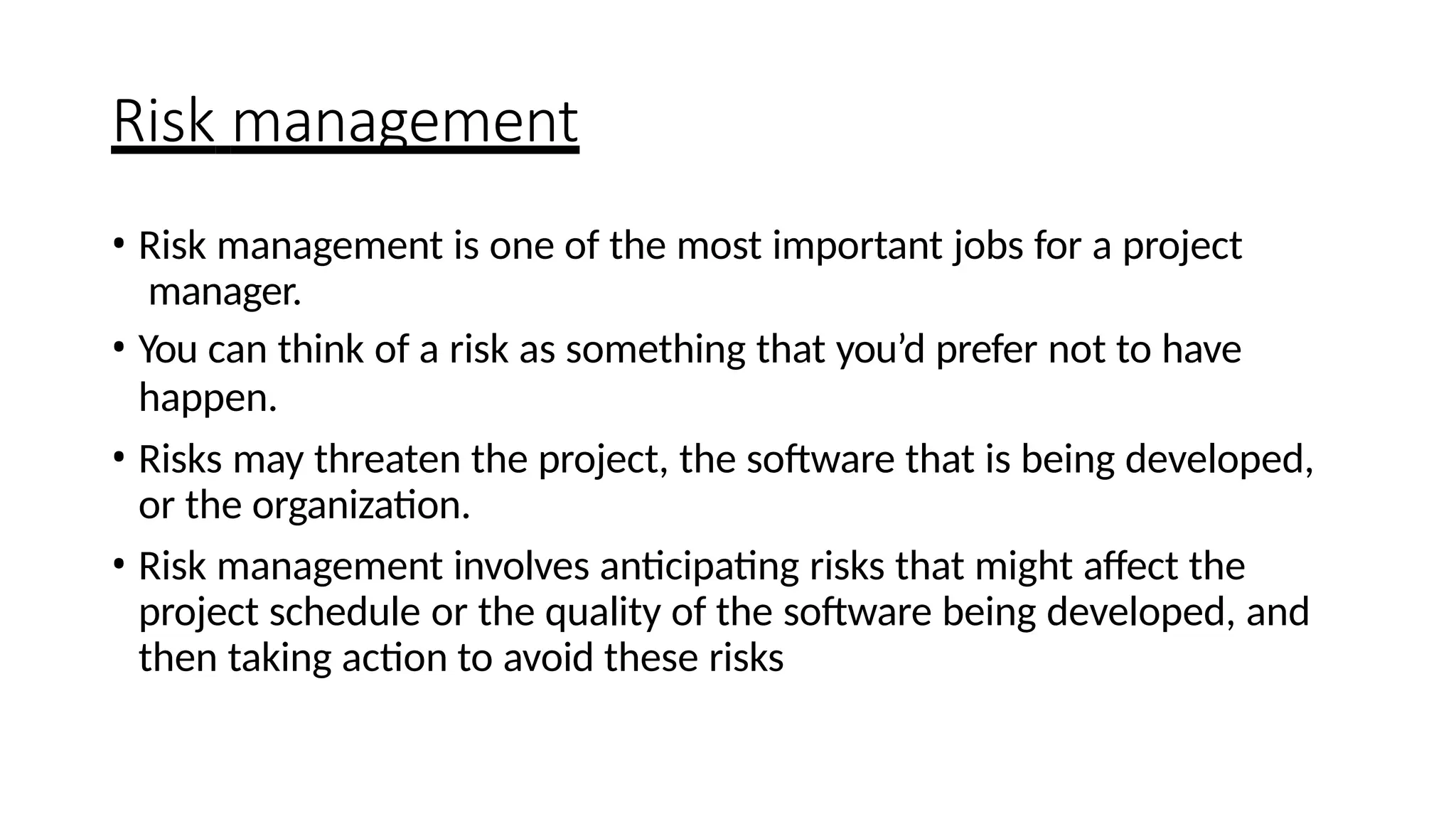 Risk management
• Risk management is one of the most important jobs for a project
manager.
• You can think of a risk as something that you’d prefer not to have
happen.
• Risks may threaten the project, the software that is being developed,
or the organization.
• Risk management involves anticipating risks that might affect the
project schedule or the quality of the software being developed, and
then taking action to avoid these risks
 