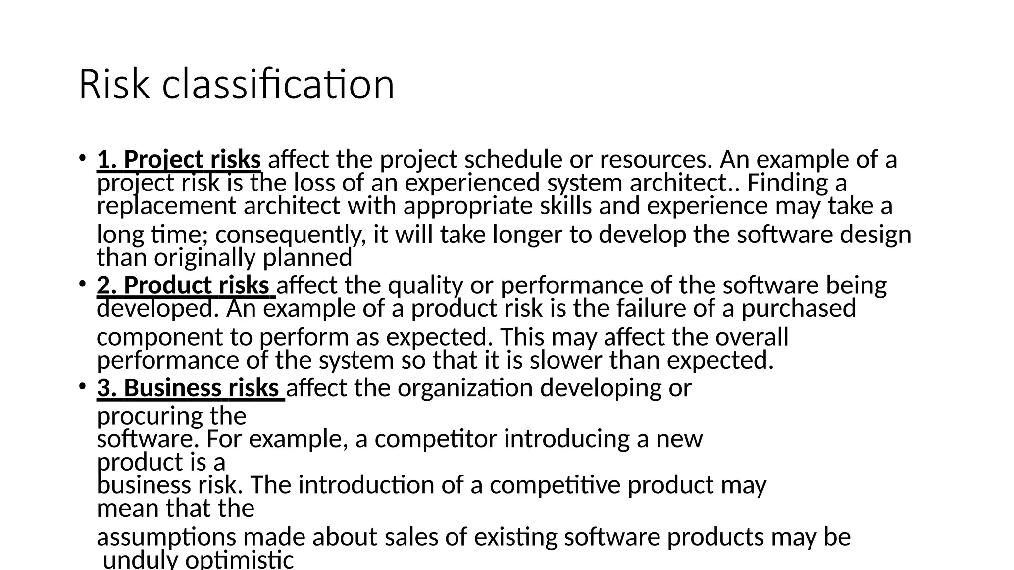 Risk classification
• 1. Project risks affect the project schedule or resources. An example of a
project risk is the loss of an experienced system architect.. Finding a
replacement architect with appropriate skills and experience may take a
long time; consequently, it will take longer to develop the software design
than originally planned
• 2. Product risks affect the quality or performance of the software being
developed. An example of a product risk is the failure of a purchased
component to perform as expected. This may affect the overall
performance of the system so that it is slower than expected.
• 3. Business risks affect the organization developing or
procuring the
software. For example, a competitor introducing a new
product is a
business risk. The introduction of a competitive product may
mean that the
assumptions made about sales of existing software products may be
unduly optimistic
 