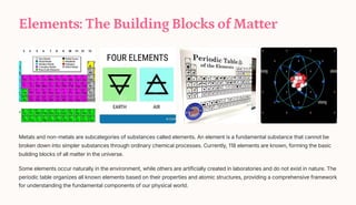 Elements: The Building Blocks of Matter
Metals and non-metals are subcategories of substances called elements. An element is a fundamental substance that cannot be
broken down into simpler substances through ordinary chemical processes. Currently, 118 elements are known, forming the basic
building blocks of all matter in the universe.
Some elements occur naturally in the environment, while others are artificially created in laboratories and do not exist in nature. The
periodic table organizes all known elements based on their properties and atomic structures, providing a comprehensive framework
for understanding the fundamental components of our physical world.
 