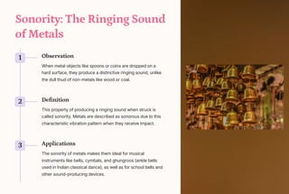 Sonority: The Ringing Sound
of Metals
1 Observation
When metal objects like spoons or coins are dropped on a
hard surface, they produce a distinctive ringing sound, unlike
the dull thud of non-metals like wood or coal.
2 Definition
This property of producing a ringing sound when struck is
called sonority. Metals are described as sonorous due to this
characteristic vibration pattern when they receive impact.
3 Applications
The sonority of metals makes them ideal for musical
instruments like bells, cymbals, and ghungroos (ankle bells
used in Indian classical dance), as well as for school bells and
other sound-producing devices.
 