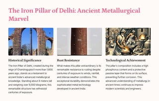 The Iron Pillar of Delhi: Ancient Metallurgical
Marvel
Historical Significance
The Iron Pillar of Delhi, created during the
reign of Chandragupta II more than 1,600
years ago, stands as a testament to
ancient India's advanced metallurgical
knowledge. Standing about 8 meters tall
and weighing over 6,000 kilograms, this
remarkable structure has withstood
centuries of exposure.
Rust Resistance
What makes this pillar extraordinary is its
remarkable resistance to rusting despite
centuries of exposure to winds, rainfall,
and intense weather conditions. This
exceptional durability demonstrates the
sophisticated metal technology
developed in ancient India.
Technological Achievement
The pillar's composition includes a high
phosphorus content and a protective
passive layer that forms on its surface,
preventing further corrosion. This
advanced understanding of metallurgy in
ancient times continues to impress
modern scientists and engineers.
 