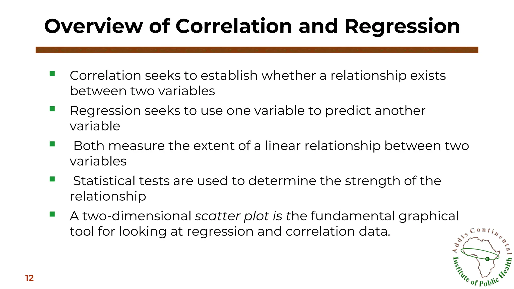 ▪ Correlation seeks to establish whether a relationship exists
between two variables
▪ Regression seeks to use one variable to predict another
variable
▪ Both measure the extent of a linear relationship between two
variables
▪ Statistical tests are used to determine the strength of the
relationship
▪ A two-dimensional scatter plot is the fundamental graphical
tool for looking at regression and correlation data.
Overview of Correlation and Regression
12
 