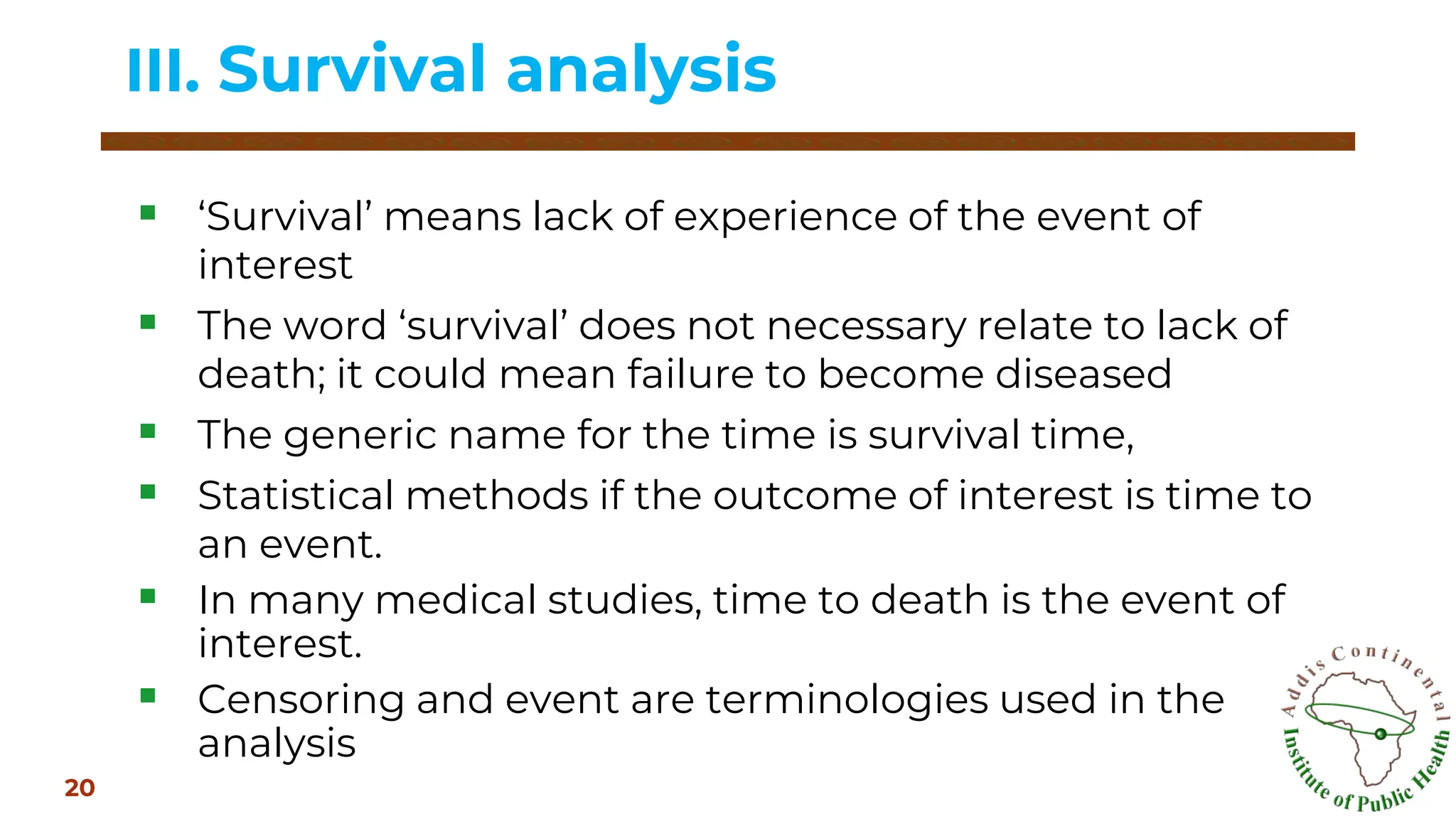 ▪ ‘Survival’ means lack of experience of the event of
interest
▪ The word ‘survival’ does not necessary relate to lack of
death; it could mean failure to become diseased
▪ The generic name for the time is survival time,
▪ Statistical methods if the outcome of interest is time to
an event.
▪ In many medical studies, time to death is the event of
interest.
▪ Censoring and event are terminologies used in the
analysis
III. Survival analysis
20
 