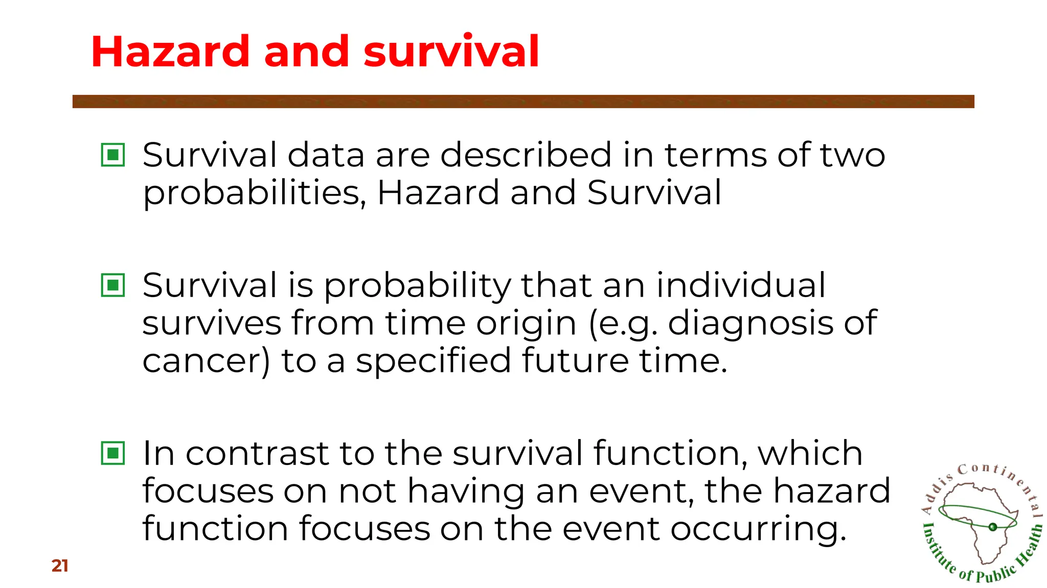 ▣ Survival data are described in terms of two
probabilities, Hazard and Survival
▣ Survival is probability that an individual
survives from time origin (e.g. diagnosis of
cancer) to a specified future time.
▣ In contrast to the survival function, which
focuses on not having an event, the hazard
function focuses on the event occurring.
Hazard and survival
21
 