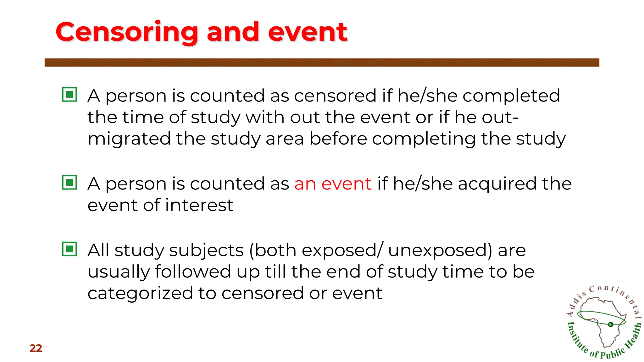 ▣ A person is counted as censored if he/she completed
the time of study with out the event or if he out-
migrated the study area before completing the study
▣ A person is counted as an event if he/she acquired the
event of interest
▣ All study subjects (both exposed/ unexposed) are
usually followed up till the end of study time to be
categorized to censored or event
Censoring and event
22
 