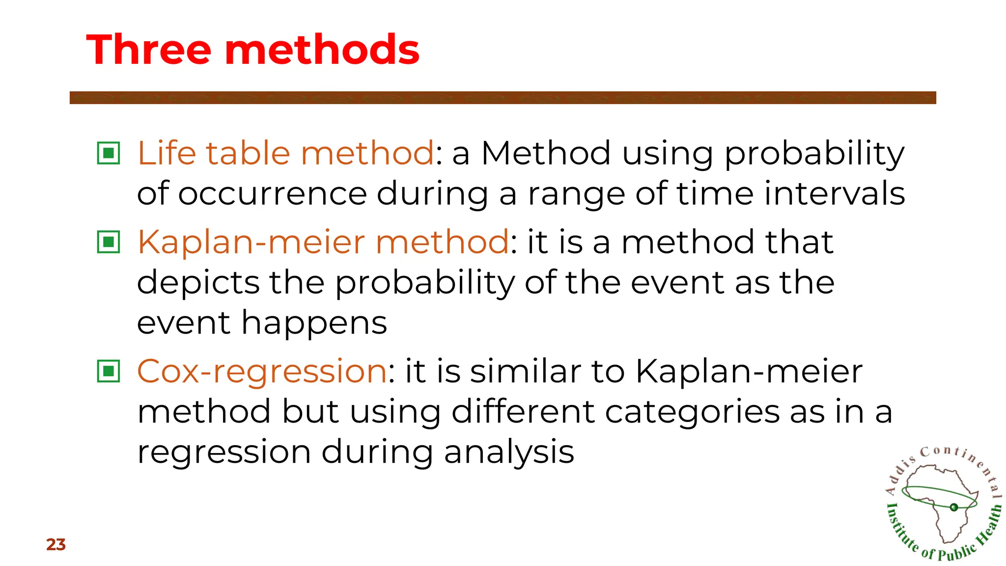 ▣ Life table method: a Method using probability
of occurrence during a range of time intervals
▣ Kaplan-meier method: it is a method that
depicts the probability of the event as the
event happens
▣ Cox-regression: it is similar to Kaplan-meier
method but using different categories as in a
regression during analysis
Three methods
23
 