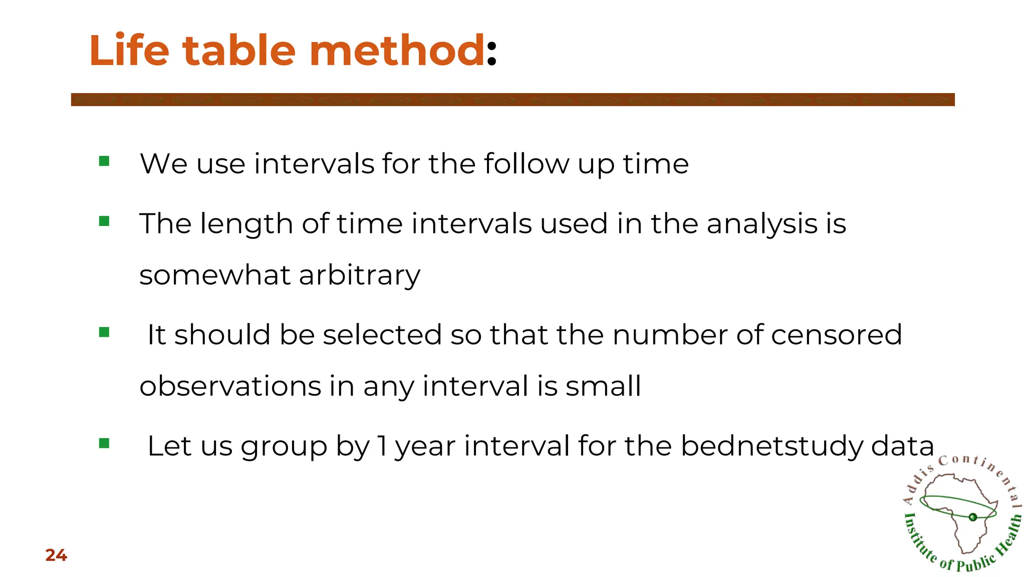 ▪ We use intervals for the follow up time
▪ The length of time intervals used in the analysis is
somewhat arbitrary
▪ It should be selected so that the number of censored
observations in any interval is small
▪ Let us group by 1 year interval for the bednetstudy data
Life table method:
24
 