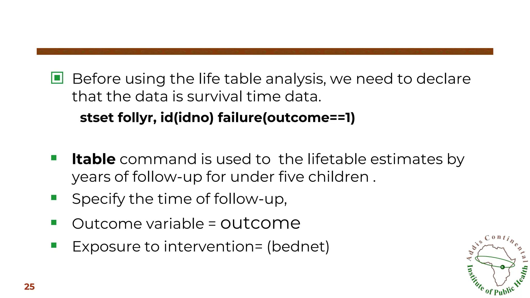 ▣ Before using the life table analysis, we need to declare
that the data is survival time data.
stset follyr, id(idno) failure(outcome==1)
▪ ltable command is used to the lifetable estimates by
years of follow-up for under five children .
▪ Specify the time of follow-up,
▪ Outcome variable = outcome
▪ Exposure to intervention= (bednet)
25
 