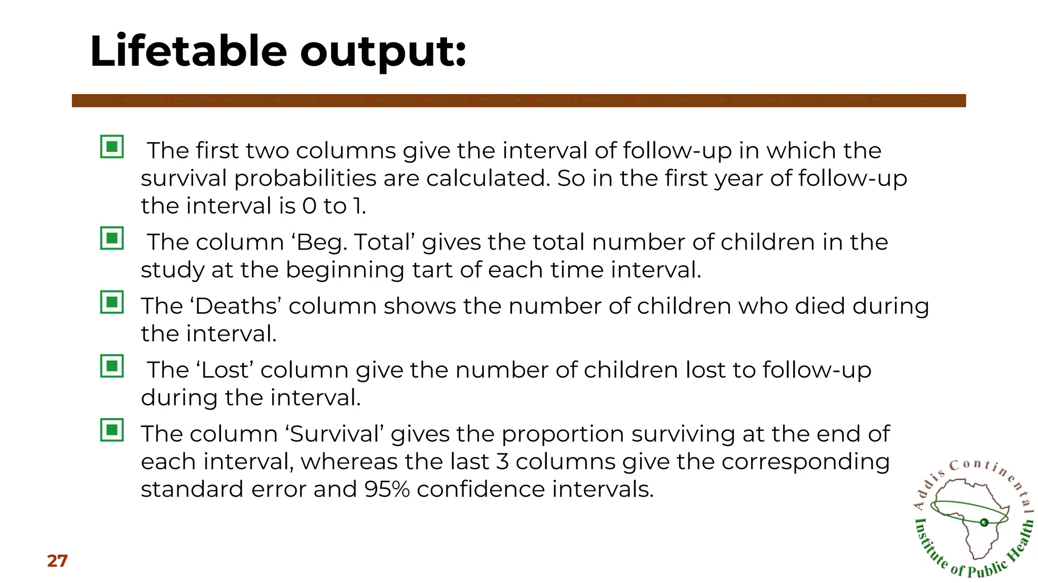 ▣ The first two columns give the interval of follow-up in which the
survival probabilities are calculated. So in the first year of follow-up
the interval is 0 to 1.
▣ The column ‘Beg. Total’ gives the total number of children in the
study at the beginning tart of each time interval.
▣ The ‘Deaths’ column shows the number of children who died during
the interval.
▣ The ‘Lost’ column give the number of children lost to follow-up
during the interval.
▣ The column ‘Survival’ gives the proportion surviving at the end of
each interval, whereas the last 3 columns give the corresponding
standard error and 95% confidence intervals.
Lifetable output:
27
 