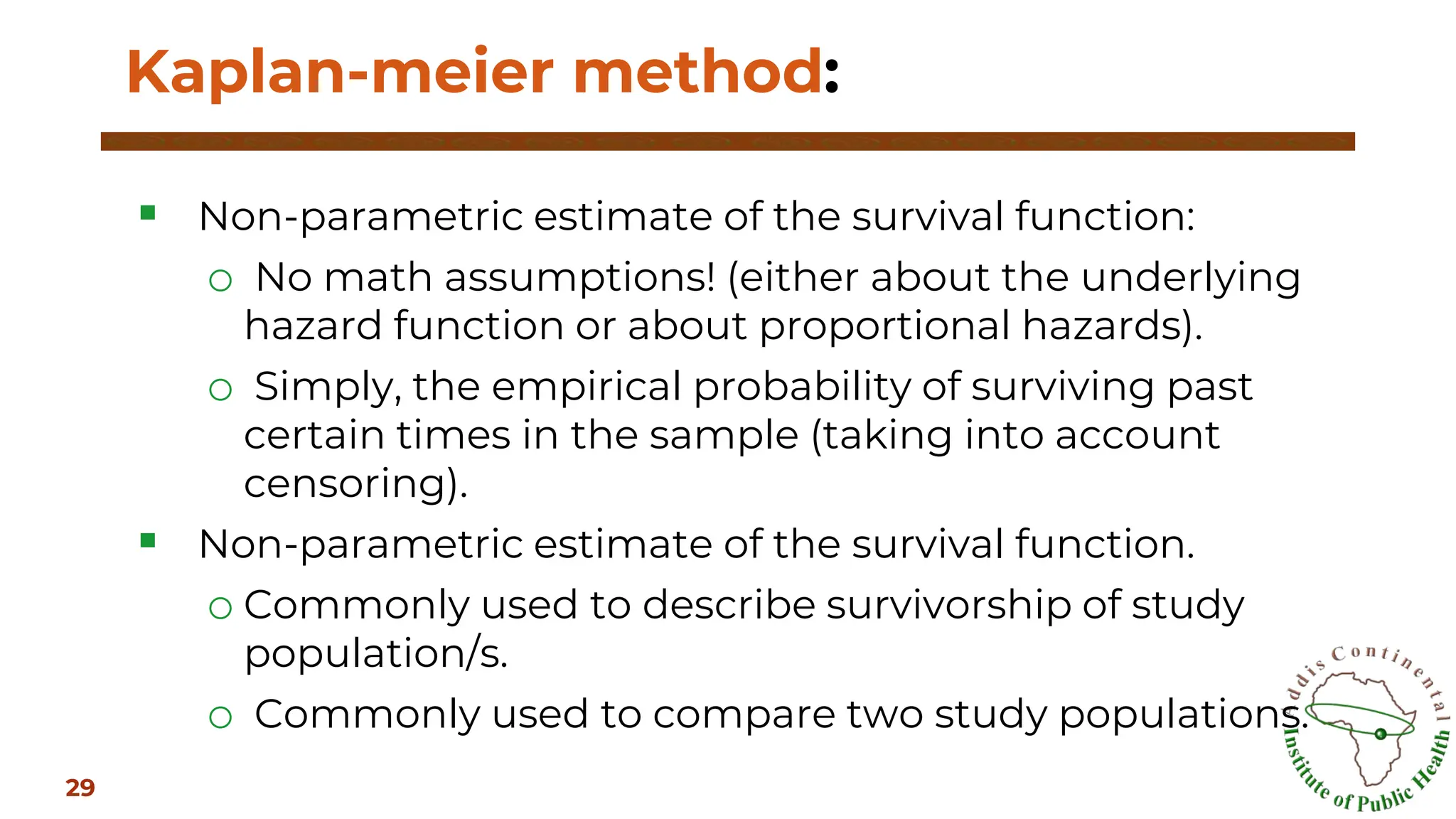 ▪ Non-parametric estimate of the survival function:
o No math assumptions! (either about the underlying
hazard function or about proportional hazards).
o Simply, the empirical probability of surviving past
certain times in the sample (taking into account
censoring).
▪ Non-parametric estimate of the survival function.
o Commonly used to describe survivorship of study
population/s.
o Commonly used to compare two study populations.
Kaplan-meier method:
29
 