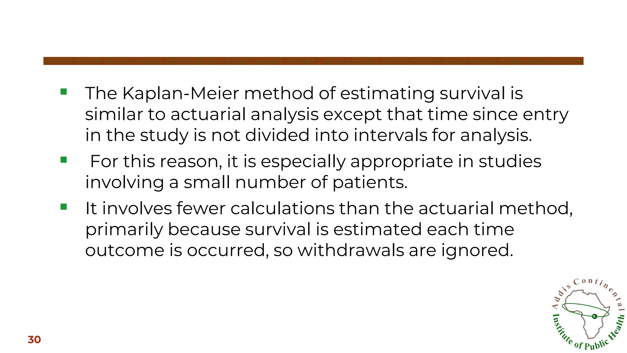 ▪ The Kaplan-Meier method of estimating survival is
similar to actuarial analysis except that time since entry
in the study is not divided into intervals for analysis.
▪ For this reason, it is especially appropriate in studies
involving a small number of patients.
▪ It involves fewer calculations than the actuarial method,
primarily because survival is estimated each time
outcome is occurred, so withdrawals are ignored.
30
 